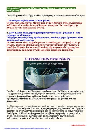 Στο κάτω μέρος της σελίδας υπάρχει βίντεο με την αφήγηση του
μαθήματος.
Στο μάθημα αυτό υπάρχουν δυο ερωτήσεις που πρέπει να απαντήσουμε:
1. Ποιους θεούς λάτρευαν οι Μυκηναίοι;
Οι θεοί που λάτρευαν οι Μυκηναίοι, ήταν η Μεγάλη Θεά, αλλά κυρίως
πολλούς από τους θεούς του Ολύμπου, όπως τον Δία, την Ήρα, την
Αθηνά, τον Ποσειδώνα και άλλους.
2. Στην Κνωσό της Κρήτης βρέθηκαν πινακίδες με Γραμμική Β΄ που
έγραφαν οι Μυκηναίοι.
Συζητάμε στην τάξη πώς βρέθηκαν εκεί, αφού η Κρήτη βρίσκεται τόσο
μακριά από τις Μυκήνες.
Το πιο πιθανό, είναι να βρέθηκαν οι πινακίδες με Γραμμική Β΄ στην
Κνωσό, από τους Μυκηναίους που εγκαταστάθηκαν στην Κρήτη, ή
επειδή οι Μηκηναίοι με τους Μινωίτες είχαν εμπορικές σχέσεις και
αντάλλασσαν προϊόντα, αγγεία και ίσως διάφορες πινακίδες.
Στο έκτο μάθημα, του δέκατου κεφαλαίου, του βιβλίου της ιστορίας της
Γ' Δημοτικού, με τίτλο "Η τέχνη των Μυκηναίων", θα μάθουμε για τα
έργα που ζωγράφιζαν, τη θεματολογία τους, τα αγγεία που
έφτιαχναν, τα όπλα, τα μεταλλικά αντικείμενα, τα γλυπτά και τα
αγάλματα.
Οι Μυκηναίοι εντυπωσιάστηκαν από την τέχνη των Μινωιτών και πήραν
πολλά από αυτούς. Θαύμασαν τις τοιχογραφίες της Κνωσού και άρχισαν
κι αυτοί να στολίζουν τα ανάκτορα και τα σπίτια τους με τοιχογραφίες.
Ενώ όμως οι Μινωίτες ζωγράφιζαν συνήθως ειρηνικές σκηνές από τη
φύση, οι Μυκηναίοι ζωγράφιζαν με πολύ μεγάλη τέχνη σκηνές
πολεμικές, σκηνές από κυνήγι και από ιερές τελετές.
Ψηφιακός δάσκαλος
Επιμέλεια επανάληψης: Χρήστος Χαρμπής http://kritiria.blogspot.gr σελ.26
 