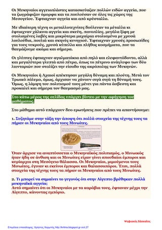 Οι Μυκηναίοι αγγειοπλάστες κατασκεύαζαν πολλών ειδών αγγεία, που
τα ζωγράφιζαν όμορφα και τα πουλούσαν σε όλες τις χώρες της
Μεσογείου. Έφτιαχναν αγγεία και από κρύσταλλο.
Με ιδιαίτερη τέχνη οι μεταλλοτεχνίτες δούλευαν τα μέταλλα κι
έφτιαχναν χάλκινα αγγεία και σκεύη, πανοπλίες, μεγάλα ξίφη με
στολισμένες λαβές και μικρότερα μαχαίρια στολισμένα με χρυσά
λουλούδια, πουλιά και σκηνές κυνηγιού. Έφτιαχναν χρυσές προσωπίδες
για τους νεκρούς, χρυσά κύπελλα και πλήθος κοσμήματα, που τα
θαυμάζουμε ακόμα και σήμερα.
Οι γλύπτες έφτιαχναν αγαλματάκια από πηλό και ελεφαντόδοντο, αλλά
και μεγαλύτερα γλυπτά από πέτρα, όπως το πέτρινο ανάγλυφο των δύο
λιονταριών που στολίζει την είσοδο της ακρόπολης των Μυκηνών.
Οι Μυκηναίοι ή Αχαιοί απέκτησαν μεγάλη δύναμη και πλούτη. Μετά τον
Τρωικό πόλεμο, όμως, άρχισαν να χάνουν σιγά σιγά τη δύναμή τους.
Όμως, η λάμψη του πολιτισμού τους μένει για πάντα άσβεστη και
προκαλεί και σήμερα τον θαυμασμό μας.
Στο κάτω μέρος της σελίδας υπάρχει βίντεο με την αφήγηση του
μαθήματος.
Στο μάθημα αυτό υπάρχουν δυο ερωτήσεις που πρέπει να απαντήσουμε:
1. Συζητάμε στην τάξη την άποψη ότι πολλά στοιχεία της τέχνης τους τα
πήραν οι Μυκηναίοι από τους Μινωίτες.
Όταν άρχισε να αναπτύσσεται ο Μυκηναϊκός πολιτισμός, ο Μινωικός
ήταν ήδη σε άνθιση και οι Μινωίτες είχαν γίνει σπουδαίοι έμποροι και
κυρίαρχοι στη Μεσόγειο θάλασσα. Οι Μυκηναίοι, μιμούμενοι τους
Μινωίτες, έγιναν κι εκείνοι έμποροι και θαλασσοπόροι. Έτσι, πολλά
στοιχεία της τέχνης τους τα πήραν οι Μυκηναίοι από τους Μινωίτες.
2. Τι μπορεί να σημαίνει το γεγονός ότι στην Αίγυπτο βρέθηκαν πολλά
μυκηναϊκά αγγεία;
Αυτό σημαίνει ότι οι Μυκηναίοι με τα καράβια τους, έφταναν μέχρι την
Αίγυπτο, κάνοντας εμπόριο.
Ψηφιακός δάσκαλος
Επιμέλεια επανάληψης: Χρήστος Χαρμπής http://kritiria.blogspot.gr σελ.27
 