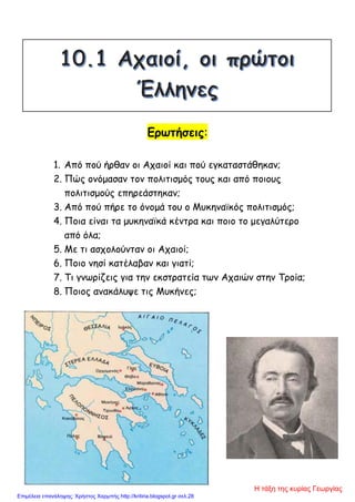 Ερωτήσεις:
1. Από πού ήρθαν οι Αχαιοί και πού εγκαταστάθηκαν;
2. Πώς ονόμασαν τον πολιτισμός τους και από ποιους
πολιτισμούς επηρεάστηκαν;
3. Από πού πήρε το όνομά του ο Μυκηναϊκός πολιτισμός;
4. Ποια είναι τα μυκηναϊκά κέντρα και ποιο το μεγαλύτερο
από όλα;
5. Με τι ασχολούνταν οι Αχαιοί;
6. Ποιο νησί κατέλαβαν και γιατί;
7. Τι γνωρίζεις για την εκστρατεία των Αχαιών στην Τροία;
8. Ποιος ανακάλυψε τις Μυκήνες;
Η τάξη της κυρίας Γεωργίας
Επιμέλεια επανάληψης: Χρήστος Χαρμπής http://kritiria.blogspot.gr σελ.28
 