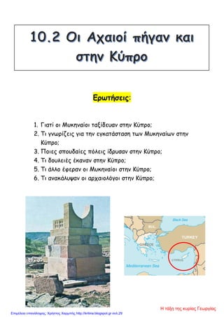 Ερωτήσεις:
1. Γιατί οι Μυκηναίοι ταξίδευαν στην Κύπρο;
2. Τι γνωρίζεις για την εγκατάσταση των Μυκηναίων στην
Κύπρο;
3. Ποιες σπουδαίες πόλεις ίδρυσαν στην Κύπρο;
4. Τι δουλειές έκαναν στην Κύπρο;
5. Τι άλλο έφεραν οι Μυκηναίοι στην Κύπρο;
6. Τι ανακάλυψαν οι αρχαιολόγοι στην Κύπρο;
Η τάξη της κυρίας Γεωργίας
Επιμέλεια επανάληψης: Χρήστος Χαρμπής http://kritiria.blogspot.gr σελ.29
 