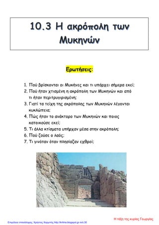 Ερωτήσεις:
1. Πού βρίσκονται οι Μυκήνες και τι υπάρχει σήμερα εκεί;
2. Πού ήταν χτισμένη η ακρόπολη των Μυκηνών και από
τι ήταν περιτρυγιρισμένη;
3. Γιατί τα τείχη της ακρόπολης των Μυκηνών λέγονται
κυκλώπεια;
4. Πώς ήταν το ανάκτορο των Μυκηνών και ποιος
κατοικούσε εκεί;
5. Τι άλλα κτίσματα υπήρχαν μέσα στην ακρόπολη;
6. Πού ζούσε ο λαός;
7. Τι γινόταν όταν πλησίαζαν εχθροί;
Η τάξη της κυρίας Γεωργίας
Επιμέλεια επανάληψης: Χρήστος Χαρμπής http://kritiria.blogspot.gr σελ.30
 
