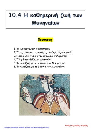 Ερωτήσεις:
1. Τι εμπορεύονταν οι Μυκηναίοι;
2. Ποιος ονόμασε τις Μυκήνες πολύχρυσες και γιατί;
3. Γιατί οι Μυκηναίοι ήταν σπουδαίοι πολεμιστές;
4. Πώς διασκέδαζαν οι Μυκηναίοι;
5. Τι γνωρίζεις για το ντύσιμο των Μυκηναίων;
6. Τι γνωρίζεις για το βασιλιά των Μυκηναίων;
Η τάξη της κυρίας Γεωργίας
Επιμέλεια επανάληψης: Χρήστος Χαρμπής http://kritiria.blogspot.gr σελ.31
 