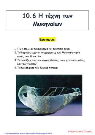 Ερωτήσεις:
1. Πώς στόλιζαν τα ανάκτορα και τα σπίτια τους;
2. Τι διαφορές είχαν οι τοιχογραφίες των Μυκηναίων από
αυτές των Μινωιτών;
3. Τι γνωρίζεις για τους αγγειοπλάστες, τους μεταλλοτεχνίτες
και τους γλύπτες;
4. Τι συνέβη μετά τον Τρωικό πόλεμο;
Η τάξη της κυρίας Γεωργίας
Επιμέλεια επανάληψης: Χρήστος Χαρμπής http://kritiria.blogspot.gr σελ.33
 