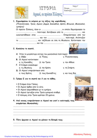 1. Συμπληρώνω το κείμενο με τις λέξεις της παρένθεσης.
(Πελοπόννησο, Τροία, Αχαιοί, βορρά, Κυκλαδικό, Κρήτη, Μινωικό, Μυκηναϊκό,
εμπόριο)
Οι πρώτοι Έλληνες, ήταν οι ……………………………………. , οι οποίοι δημιούργησαν το
………………………………………. πολιτισμό. Κατέβηκαν από το …………………………………. και
εγκαταστάθηκαν στην …………………………………………….. . Επηρεάστηκαν από τον
……………………………………………. και τον ………………………………… πολιτισμό. Ανέπτυξαν
το ………………………………….. και ταξίδευαν σε όλη τη Μεσόγειο. Κατέκτησαν την
………………………………………. και την ……………………………………. .
2. Κυκλώνω το σωστό.
Α. Ήταν το μεγαλύτερο κέντρο του μυκηναϊκού πολιτισμού:
α. Θήβα β. Πύλος γ. Πελοπόννησος
Β. Οι Αχαιοί κατέκτησαν:
α. τις Κυκλάδες β. την Τροία γ. την Αθήνα
Γ. Ο Σλήμαν ανακάλυψε:
α. τις Μυκήνες β. την Κρήτη γ. τη Σπάρτη
Δ. Οι Αχαιοί επηρεάστηκαν από:
α. τους Κρήτες β. τους Κυκλαδίτες γ. και τους δύο
3. Γράφω Σ για το σωστό και Λ για το λάθος.
 Ο Σλήμαν ήταν Γάλλος. 
 Οι Αχαιοί ήρθαν από το νότο. 
 Οι Αχαιοί ασχολήθηκαν με το εμπόριο. 
 Οι Αχαιοί έφτιαξαν στην Τροία εμπορικό σταθμό. 
 Ο πόλεμος στην Τροία κράτησε 20 χρόνια. 
4. Από ποιους επηρεάστηκαν οι Αχαιοί και γιατί ο πολιτισμός τους
ονομάστηκε Μυκηναϊκός;
………………………………………………………………………………………………………………………………………………
………………………………………………………………………………………………………………………………………………
………………………………………………………………………………………………………………………………………………
………………………………………………………………………………………………………………………………………………
5. Πότε άρχισαν οι Αχαιοί να χάνουν τη δύναμή τους;
………………………………………………………………………………………………………………………………………………
………………………………………………………………………………………………………………………………………………
Τάξη Γ΄
Όνομα___________________
Επώνυμο_______________
Αθανάσιος Παλάνης
Επιμέλεια επανάληψης: Χρήστος Χαρμπής http://kritiria.blogspot.gr σελ.35
 