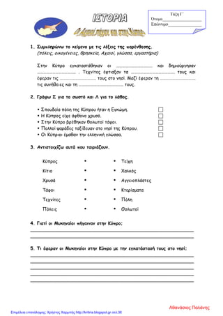 1. Συμπληρώνω το κείμενο με τις λέξεις της παρένθεσης.
(πόλεις, οικογένειες, θρησκεία, Αχαιοί, γλώσσα, εργαστήρια)
Στην Κύπρο εγκαταστάθηκαν οι ……………………………… και δημιούργησαν
……………………………….. . Τεχνίτες έφτιαξαν τα ……………………………………. τους και
έφεραν τις ……………………………… τους στο νησί. Μαζί έφεραν τη …………………….……….
τις συνήθειες και τη …………………………………….. τους.
2. Γράφω Σ για το σωστό και Λ για το λάθος.
 Σπουδαία πόλη της Κύπρου ήταν η Εγκώμη. 
 Η Κύπρος είχε άφθονο χρυσό. 
 Στην Κύπρο βρέθηκαν θολωτοί τάφοι. 
 Πολλοί ψαράδες ταξίδευαν στο νησί της Κύπρου. 
 Οι Κύπριοι έμαθαν την ελληνική γλώσσα. 
3. Αντιστοιχίζω αυτά που ταιριάζουν.
Κύπρος   Τείχη
Κίτιο   Χαλκός
Χρυσά   Αγγειοπλάστες
Τάφοι   Κτερίσματα
Τεχνίτες   Πόλη
Πόλεις   Θολωτοί
4. Γιατί οι Μυκηναίοι πήγαιναν στην Κύπρο;
__________________________________________________________
__________________________________________________________
5. Τι έφεραν οι Μυκηναίοι στην Κύπρο με την εγκατάστασή τους στο νησί;
__________________________________________________________
__________________________________________________________
__________________________________________________________
__________________________________________________________
__________________________________________________________
Τάξη Γ΄
Όνομα___________________
Επώνυμο_______________
Αθανάσιος Παλάνης
Επιμέλεια επανάληψης: Χρήστος Χαρμπής http://kritiria.blogspot.gr σελ.36
 