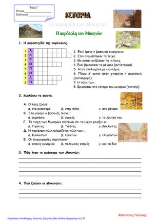 1. Η ακροστιχίδα της ακρόπολης.
1. Εκεί έμενε η βασιλική οικογένεια.
2. Έτσι ονομάστηκαν τα τείχη.
3. Με αυτήν ανέβασαν τις πέτρες.
4. Εκεί βρισκόταν το μέγαρο (αντίστροφα).
5. Ήταν στολισμένη με λιοντάρια.
6. Πάνω σ’ αυτόν ήταν χτισμένη η ακρόπολη
(αντίστροφα).
7. Η πύλη των…
8. Βρισκόταν στο κέντρο του μεγάρου (αντίστρ).
2. Κυκλώνω το σωστό.
Α. Ο λαός ζούσε:
α. στο ανάκτορο β. στην πόλη γ. στο μέγαρο
Β. Στο μέγαρο ο βασιλιάς έκανε:
α. συμπόσια β. αγορές γ. το λουτρό του
Γ. Τα τείχη των Μυκηνών πίστευαν ότι τα είχαν φτιάξει οι:
α. Γίγαντες β. Τιτάνες γ. Κύκλωπες
Δ. Η περίφημη πύλη ονομάζεται πύλη των…:
α. Κυκλώπων β. λεόντων γ. ελεφάντων
Ε. Οι τοιχογραφίες παρίσταναν:
α. σκηνές κυνηγιού β. πολεμικές σκηνές γ. και τα δύο
3. Πώς ήταν το ανάκτορο των Μυκηνών;
______________________________________________________________
______________________________________________________________
______________________________________________________________
______________________________________________________________
______________________________________________________________
4. Πού ζούσαν οι Μυκηναίοι;
______________________________________________________________
______________________________________________________________
______________________________________________________________
1 Α
2 Κ
3 Ρ
4 Ο
5 Π
6 Ο
7 Λ
8 Η
Τάξη Γ΄
Όνομα___________________
Επώνυμο_______________
Αθανάσιος Παλάνης
Επιμέλεια επανάληψης: Χρήστος Χαρμπής http://kritiria.blogspot.gr σελ.37
 