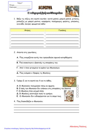1. Βάζω τις λέξεις στο σωστό κουτάκι: κοντά μαλλιά, μακριά μαλλιά, χιτώνες,
μπλούζες με μακριά μανίκια, κοσμήματα, πολύχρωμες φούστες, μπούκλες,
γενειάδα, λουτρά, αρωματικά λάδια
Άντρες Γυναίκες
____________________________ ____________________________
____________________________ ____________________________
____________________________ ____________________________
____________________________ ____________________________
____________________________ ____________________________
2. Απαντώ στις ερωτήσεις.
Α. Πώς ονομαζόταν αυτός που τραγουδούσε ηρωικά κατορθώματα;
_____________________________________________________
Β. Πού ανακοίνωνε ο βασιλιάς τις αποφάσεις του;
_____________________________________________________
Γ. Από τι ήταν φτιαγμένα τα κράνη των Μυκηναίων;
_____________________________________________________
Δ. Πώς ονόμασε ο Όμηρος τις Μυκήνες;
_____________________________________________________
3. Γράφω Σ για το σωστό και Λ για το λάθος.
Α. Οι Μυκηναίοι πολεμούσαν πάνω σε άρματα. 
Β. Ο λαός των Μυκηνών δεν υπάκουε στις αποφάσεις του βασιλιά. 
Γ. Οι Μυκήνες ήταν φτωχή πόλη. 
Δ. Οι Μυκήνες ανέπτυξαν πολύ το εμπόριο. 
Ε. Οι Μυκηναίοι δεν ενδιαφέρονταν για το σώμα τους. 
4. Πώς διασκέδαζαν οι Μυκηναίοι;
________________________________________________________
________________________________________________________
________________________________________________________
________________________________________________________
Τάξη Γ΄
Όνομα___________________
Επώνυμο_______________
Αθανάσιος Παλάνης
Επιμέλεια επανάληψης: Χρήστος Χαρμπής http://kritiria.blogspot.gr σελ.38
 