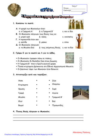 1. Κυκλώνω το σωστό.
Α. Η γραφή των Μυκηναίων ήταν:
α. η Γραμμική Α΄ β. η Γραμμική Β΄ γ. και οι δύο
Β. Οι Μυκηναίοι λάτρευαν τους θεούς τους σε:
α. μικρά ιερά β. ναούς γ. εκκλησίες
Γ. Η προσωπίδα ήταν σαν:
α. ασπίδα β. μάσκα γ. όπλο
Δ. Οι Μυκηναίοι λάτρευαν:
α. τη Μεγάλη Θεά β. τους ολύμπιους θεούς γ. και τα δύο
2. Γράφω Σ για το σωστό και Λ για το λάθος.
 Οι Μυκηναίοι έγραφαν πάνω σε πλάκες. 
 Οι Μυκηναίοι δε θυσίαζαν ζώα στους βωμούς. 
 Η Γραμμική Β΄ ήταν η πρώτη αγγλική γραφή. 
 Πολλά κτερίσματα βρίσκονται στο Εθνικό Αρχαιολογικό Μουσείο. 
 Οι βασιλικοί τάφοι των Μυκηνών ήταν θολωτοί. 
3. Αντιστοιχίζω αυτά που ταιριάζουν.
Άλση   Ζώα
Κτερίσματα   Ολύμπου
Χρυσές   Ιερά
Γραφή   Αγγεία
Μεγάλη   Γραμμική Β΄
Θεοί   θεά
Βωμοί   Προσωπίδες
4. Ποιους θεούς λάτρευαν οι Μυκηναίοι;
__________________________________________________________
__________________________________________________________
__________________________________________________________
Τάξη Γ΄
Όνομα___________________
Επώνυμο_______________
Αθανάσιος Παλάνης
Επιμέλεια επανάληψης: Χρήστος Χαρμπής http://kritiria.blogspot.gr σελ.39
 