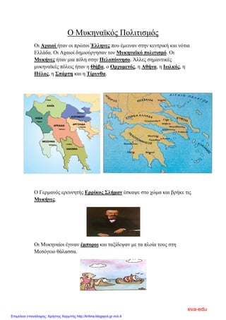 Ο Μυκηναϊκός Πολιτισμός
Οι Αχαιοί ήταν οι πρώτοι Έλληνες που έμειναν στην κεντρική και νότια
Ελλάδα. Οι Αχαιοί δημιούργησαν τον Μυκηναϊκό πολιτισμό. Οι
Μυκήνες ήταν μια πόλη στην Πελοπόννησο. Άλλες σημαντικές
μυκηναϊκές πόλεις ήταν η Θήβα, ο Ορχομενός, η Αθήνα, η Ιωλκός, η
Πύλος, η Σπάρτη και η Τίρυνθα.
Ο Γερμανός ερευνητής Ερρίκος Σλήμαν έσκαψε στο χώμα και βρήκε τις
Μυκήνες.
Οι Μυκηναίοι έγιναν έμποροι και ταξίδεψαν με τα πλοία τους στη
Μεσόγειο θάλασσα.
eva-edu
Επιμέλεια επανάληψης: Χρήστος Χαρμπής http://kritiria.blogspot.gr σελ.4
 