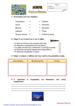 1. Αντιστοιχίζω αυτά που ταιριάζουν.
Τοιχογραφίες   Παρακμή
Αγγεία   Πανοπλίες
Μέταλλα   Κρύσταλλο
Αγάλματα   Πέτρα
Τρωικός πόλεμος   Πολεμικές σκηνές
2. Γράφω Σ για το σωστό και Λ για το λάθος.
 Η πύλη των λεόντων ήταν φτιαγμένη από πηλό. 
 Οι Μυκηναίοι επηρεάστηκαν από τους Κρήτες. 
 Τις λαβές στα ξίφη τους οι Μυκηναίοι τις στόλιζαν με χρυσό. 
 Οι Μυκηναίοι έφτιαχναν αγάλματα από ελεφαντόδοντο. 
 Οι Μυκηναίοι ζωγράφιζαν τα αγγεία. 
3. Γράφω τι φτιάχνει ο καθένας από τους τεχνίτες της μυκηναϊκής εποχής.
Αγγειοπλάστης Μεταλλοτεχνίτης Γλύπτης
4. Τι παρίσταναν οι τοιχογραφίες των Μυκηναίων; Από ποιους
επηρεάστηκαν;
_________________________________________________________
_________________________________________________________
_________________________________________________________
_________________________________________________________
Τάξη Γ΄
Όνομα___________________
Επώνυμο_______________
Αθανάσιος Παλάνης
Επιμέλεια επανάληψης: Χρήστος Χαρμπής http://kritiria.blogspot.gr σελ.40
 