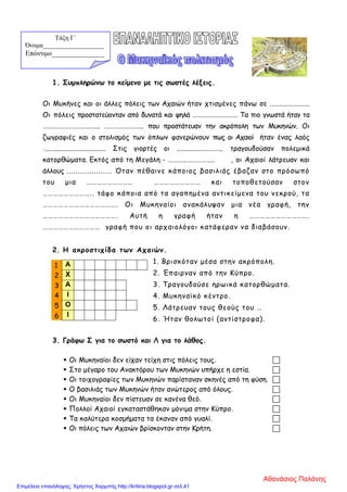 1. Συμπληρώνω το κείμενο με τις σωστές λέξεις.
Οι Μυκήνες και οι άλλες πόλεις των Αχαιών ήταν χτισμένες πάνω σε .....................
Οι πόλεις προστατεύονταν από δυνατά και ψηλά ………………………… Τα πιο γνωστά ήταν τα
……………………………….. …………………….. που προστάτευαν την ακρόπολη των Μυκηνών. Οι
ζωγραφιές και ο στολισμός των όπλων φανερώνουν πως οι Αχαιοί ήταν ένας λαός
:................................... Στις γιορτές οι ..............………….. τραγουδούσαν πολεμικά
κατορθώματα. Εκτός από τη Μεγάλη - ……………..……….. , οι Αχαιοί λάτρευαν και
άλλους .................... Όταν πέθαινε κάποιος βασιλιάς έβαζαν στο πρόσωπό
του μια …………………….. ……………………… και τοποθετούσαν στον
……………………….. τάφο κάποια από τα αγαπημένα αντικείμενα του νεκρού, τα
……………………………………. Οι Μυκηναίοι ανακάλυψαν μια νέα γραφή, την
……………………………………. Αυτή η γραφή ήταν η …………………………….
…………………………… γραφή που οι αρχαιολόγοι κατάφεραν να διαβάσουν.
2. Η ακροστιχίδα των Αχαιών.
1. Βρισκόταν μέσα στην ακρόπολη.
2. Έπαιρναν από την Κύπρο.
3. Τραγουδούσε ηρωικά κατορθώματα.
4. Μυκηναϊκό κέντρο.
5. Λάτρευαν τους θεούς του …
6. Ήταν θολωτοί (αντίστροφα).
3. Γράφω Σ για το σωστό και Λ για το λάθος.
 Οι Μυκηναίοι δεν είχαν τείχη στις πόλεις τους. 
 Στο μέγαρο του Ανακτόρου των Μυκηνών υπήρχε η εστία. 
 Οι τοιχογραφίες των Μυκηνών παρίσταναν σκηνές από τη φύση. 
 Ο βασιλιάς των Μυκηνών ήταν ανώτερος από όλους. 
 Οι Μυκηναίοι δεν πίστευαν σε κανένα θεό. 
 Πολλοί Αχαιοί εγκαταστάθηκαν μόνιμα στην Κύπρο. 
 Τα καλύτερα κοσμήματα τα έκαναν από γυαλί. 
 Οι πόλεις των Αχαιών βρίσκονταν στην Κρήτη. 
1 Α
2 Χ
3 Α
4 Ι
5 Ο
6 Ι
Τάξη Γ΄
Όνομα___________________
Επώνυμο_______________
Αθανάσιος Παλάνης
Επιμέλεια επανάληψης: Χρήστος Χαρμπής http://kritiria.blogspot.gr σελ.41
 