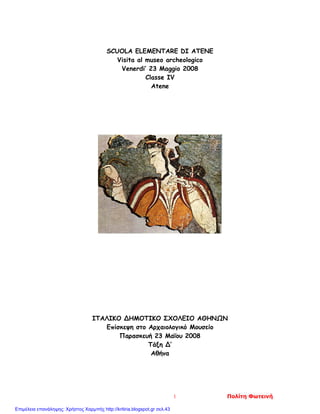 SCUOLA ELEMENTARE DI ATENE
Visita al museo archeologico
Venerdi’ 23 Maggio 2008
Classe IV
Atene
ΙΤΑΛΙΚΟ ΔΗΜΟΤΙΚΟ ΣΧΟΛΕΙΟ ΑΘΗΝΩΝ
Επίσκεψη στο Αρχαιολογικό Μουσείο
Παρασκευή 23 Μαΐου 2008
Τάξη Δ’
Αθήνα
1 Πολίτη Φωτεινή
Επιμέλεια επανάληψης: Χρήστος Χαρμπής http://kritiria.blogspot.gr σελ.43
 
