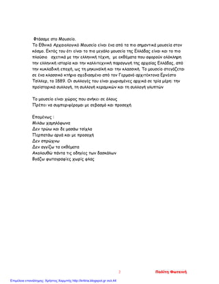 Φτάσαμε στο Μουσείο.
Το Εθνικό Αρχαιολογικό Μουσείο είναι ένα από τα πιο σημαντικά μουσεία στον
κόσμο. Εκτός του ότι είναι το πιο μεγάλο μουσείο της Ελλάδας είναι και το πιο
πλούσιο σχετικά με την ελληνική τέχνη, με εκθέματα που αφορούν ολόκληρη
την ελληνική ιστορία και την καλλιτεχνική παραγωγή της αρχαίας Ελλάδας, από
την κυκλαδική εποχή, ως τη μηκυναϊκή και την κλασσική. Το μουσείο στεγάζεται
σε ένα κλασσικό κτήριο σχεδιασμένο από τον Γερμανό αρχιτέκτονα Ερνέστο
Τσίλλερ, το 1889. Οι συλλογές του είναι χωρισμένες αρχικά σε τρία μέρη: την
προϊστορικά συλλογή, τη συλλογή κεραμικών και τη συλλογή γλυπτών
Το μουσείο είναι χώρος που ανήκει σε όλους
Πρέπει να συμπεριφέρομαι με σεβασμό και προσοχή
Επομένως :
Μιλάω χαμηλόφωνα
Δεν τρώω και δε μασάω τσίχλα
Περπατάω αργά και με προσοχή
Δεν σπρώχνω
Δεν αγγίζω τα εκθέματα
Ακολουθώ πάντα τις οδηγίες των δασκάλων
Βγάζω φωτογραφίες χωρίς φλας
2 Πολίτη Φωτεινή
Επιμέλεια επανάληψης: Χρήστος Χαρμπής http://kritiria.blogspot.gr σελ.44
 