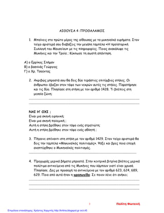 ΑΙΘΟΥΣΑ 4 :ΠΡΟΘΑΛΑΜΟΣ
1. Mπαίνεις στο πρώτο μέρος της αίθουσας με τα μυκηναϊκά ευρήματα. Στον
τοίχο αριστερά σου διαβάζεις την μεγάλη ταμπέλα «Η προϊστορική
Συλλογή του Μουσείου» με τις πληροφορίες. Ποιος ανακάλυψε τις
Μυκήνες και την Τροία ; Κύκλωσε τη σωστή απάντηση.
Α) ο Ερρίκος Σλήμαν
Β) ο βασιλιάς Γεώργιος
Γ) ο Χρ. Τσούντας
2. Ακριβώς μπροστά σου θα δεις δύο τεράστιες επιτύμβιες στήλες. Οι
άνθρωποι έβαζαν στον τάφο των νεκρών αυτές τις στήλες. Παρατήρησε
και τις δύο. Πλησίασε στη στήλη με τον αριθμό 1428. Τι βλέπεις στη
μεσαία ζώνη;
..........................................................................................................................................
..........................................................................................................................................
ΝΑΙ Η’ ΟΧΙ ;
Είναι μια σκηνή ειρηνική;
Είναι μια σκηνή πολεμική ;
Αυτή η στήλη βρέθηκε στον τάφο ενός στρατιώτη;
Αυτή η στήλη βρέθηκε στον τάφο ενός αθλητή ;
3. Πήγαινε απέναντι στη στήλη με τον αριθμό 1429. Στον τοίχο αριστερά θα
δεις την ταμπέλα «Μηκυναϊκός πολιτισμός». Ψάξε και βρες ποια εποχή
αναπτύχθηκε ο Μυκηναϊκός πολιτισμός.
......................................................................................................................................
4. Προχωράς μερικά βήματα μπροστά. Στην κεντρική βιτρίνα βλέπεις μερικά
πολύτιμα αντικείμενα από τις Μυκήνες που λάμπουν γιατί είναι χρυσά.
Πλησίασε. Δες με προσοχή τα αντικείμενα με τον αριθμό 623, 624, 689,
629. Ποιο από αυτά ήταν η προσωπίδα; Σε ποιον λένε ότι ανήκει;
..........................................................................................................................................
..........................................................................................................................................
..........................................................................................................................................
3 Πολίτη Φωτεινή
Επιμέλεια επανάληψης: Χρήστος Χαρμπής http://kritiria.blogspot.gr σελ.45
 