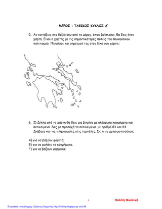 ΜΕΡΟΣ : ΤΑΦΙΚΟΣ ΚΥΚΛΟΣ Α’
5. Αν κοιτάξεις στα δεξιά σου από το μέρος, όπου βρίσκεσαι, θα δεις έναν
χάρτη. Είναι ο χάρτης με τις σημαντικότερες πόλεις του Μυκηναϊκού
πολιτισμού. Πλησίασε και σημείωσέ τες στον δικό σου χάρτη :
6. I) Δίπλα από το χάρτη θα δεις μια βιτρίνα με ολόχρυσα κοσμήματα και
αντικείμενα. Δες με προσοχή τα αντικείμενα με αριθμό 83 και 84.
Διάβασε και τις πληροφορίες στις ταμπέλες. Σε τι τα χρησιμοποιούσαν;
Α) για να βάζουν φαγητό;
Β) για να φυλάνε τα κοσμήματα;
Γ) για να βάζουν φάρμακα;
4 Πολίτη Φωτεινή
Επιμέλεια επανάληψης: Χρήστος Χαρμπής http://kritiria.blogspot.gr σελ.46
 