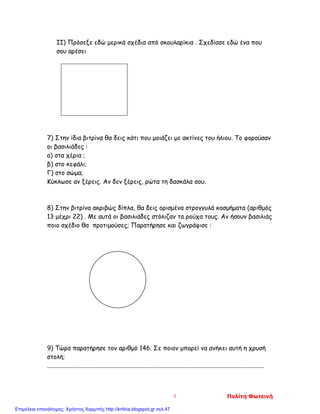 II) Πρόσεξε εδώ μερικά σχέδια από σκουλαρίκια . Σχεδίασε εδώ ένα που
σου αρέσει
7) Στην ίδια βιτρίνα θα δεις κάτι που μοιάζει με ακτίνες του ήλιου. Το φορούσαν
οι βασιλιάδες :
α) στα χέρια ;
β) στο κεφάλι;
Γ) στο σώμα;
Κύκλωσε αν ξέρεις. Αν δεν ξέρεις, ρώτα τη δασκάλα σου.
8) Στην βιτρίνα ακριβώς δίπλα, θα δεις ορισμένα στρογγυλά κοσμήματα (αριθμός
13 μέχρι 22) . Με αυτά οι βασιλιάδες στόλιζαν τα ρούχα τους. Αν ήσουν βασιλιάς
ποιο σχέδιο θα προτιμούσες; Παρατήρησε και ζωγράφισε :
9) Τώρα παρατήρησε τον αριθμό 146. Σε ποιον μπορεί να ανήκει αυτή η χρυσή
στολή;
...........................................................................................................................................
5 Πολίτη Φωτεινή
Επιμέλεια επανάληψης: Χρήστος Χαρμπής http://kritiria.blogspot.gr σελ.47
 