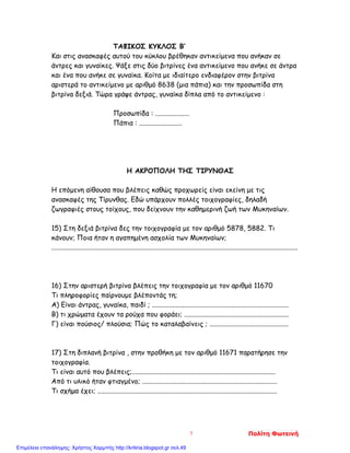 ΤΑΦΙΚΟΣ ΚΥΚΛΟΣ Β’
Και στις ανασκαφές αυτού του κύκλου βρέθηκαν αντικείμενα που ανήκαν σε
άντρες και γυναίκες. Ψάξε στις δύο βιτρίνες ένα αντικείμενο που ανήκε σε άντρα
και ένα που ανήκε σε γυναίκα. Κοίτα με ιδιαίτερο ενδιαφέρον στην βιτρίνα
αριστερά το αντικείμενο με αριθμό 8638 (μια πάπια) και την προσωπίδα στη
βιτρίνα δεξιά. Τώρα γράψε άντρας, γυναίκα δίπλα από το αντικείμενο :
Προσωπίδα : ....................
Πάπια : .........................
Η ΑΚΡΟΠΟΛΗ ΤΗΣ ΤΙΡΥΝΘΑΣ
Η επόμενη αίθουσα που βλέπεις καθώς προχωρείς είναι εκείνη με τις
ανασκαφές της Τίρυνθας. Εδώ υπάρχουν πολλές τοιχογραφίες, δηλαδή
ζωγραφιές στους τοίχους, που δείχνουν την καθημερινή ζωή των Μυκηναίων.
15) Στη δεξιά βιτρίνα δες την τοιχογραφία με τον αριθμό 5878, 5882. Τι
κάνουν; Ποια ήταν η αγαπημένη ασχολία των Μυκηναίων;
................................................................................................................................................
16) Στην αριστερή βιτρίνα βλέπεις την τοιχογραφία με τον αριθμό 11670
Tι πληροφορίες παίρνουμε βλέποντάς τη;
Α) Είναι άντρας, γυναίκα, παιδί ; ................................................................................
Β) τι χρώματα έχουν τα ρούχα που φοράει; .............................................................
Γ) είναι πούσιος/ πλούσια; Πώς το καταλαβαίνεις ; ..............................................
17) Στη διπλανή βιτρίνα , στην προθήκη με τον αριθμό 11671 παρατήρησε την
τοιχογραφία.
Τι είναι αυτό που βλέπεις;....................................................................................
Από τι υλικό ήταν φτιαγμένο; ...............................................................................
Τι σχήμα έχει; .........................................................................................................
7 Πολίτη Φωτεινή
Επιμέλεια επανάληψης: Χρήστος Χαρμπής http://kritiria.blogspot.gr σελ.49
 
