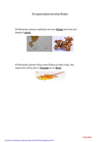 Οι Αχαιοί πήγαν και στην Κύπρο
Οι Μυκηναίοι έμποροι ταξίδεψαν και στην Κύπρο γιατί από εκεί
έπαιρναν χαλκό.
Οι Μυκηναίοι έχτισαν πόλεις στην Κύπρο με ψηλά τείχη. Δύο
σημαντικές πόλεις ήταν η Έγκωμη και το Κίτιο.
eva-edu
Επιμέλεια επανάληψης: Χρήστος Χαρμπής http://kritiria.blogspot.gr σελ.5
 