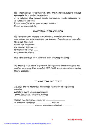 18) Το τραπεζάκι με τον αριθμό 14163 στη διπλανή βιτρίνα ονομάζεται τράπεζα
προσφορών. Σε τι νομίζεις ότι χρησίμευε;
Α) για να βάζουν πάνω το κρασί, το λάδι, τους καρπούς που θα πρόσφεραν για
να τιμήσουν το θεό τους;
Β) ήταν τραπεζάκι για να τρώνε τα μικρά παιδάκια;
Γ) ήταν μια μικρή καρέκλα;
Η ΑΚΡΟΠΟΛΗ ΤΩΝ ΜΥΚΗΝΩΝ
19) Πριν φύγεις από το μέρος με τις Μυκήνες, να σταθείς λίγο και να
παρατηρήσεις πως ήταν η ακρόπολη των Μυκηνών. Παρατήρησε και γράψε εδώ
τον αριθμό που δείχνει
το ανάκτορο του βασιλιά ............
την πύλη των λεόντων ........
το θρησκευτικό κέντρο .........
τους βασιλικούς τάφους ..........
Πώς καταλαβαίνουμε ότι οι Μυκηναίοι ήταν ένας λαός πολεμικός ;
..................................................................................................................................
20) Ακριβώς δεξιά από τη βιτρίνα αυτή θα δεις κάποια άσπρα αντικείμενα που
μοιάζουν με βελόνες. Είναι με αριθμό 2565, 5608. Από τι υλικό είναι φτιαγμένα;
Που τα φορούσαν;
..............................................................................................................................................
ΤΟ ΑΝΑΚΤΟΡΟ ΤΗΣ ΠΥΛΟΥ
21) Δεξιά από την ταμπέλα με το ανάκτορο της Πύλου, θα δεις κάποιες
πινακίδες.
Διάλεξε τη σωστή λέξη και συμπλήρωσε:
(πηλό, γραμμική β’, ξυλαράκια, πλάκες)
Η γραφή των Μυκηναίων ονομαζόταν .........................................
Οι Μυκηναίοι έγραφαν με ................................. πάνω σε
............................................που ήταν φτιαγμένες από μαλακό ....................
8 Πολίτη Φωτεινή
Επιμέλεια επανάληψης: Χρήστος Χαρμπής http://kritiria.blogspot.gr σελ.50
 