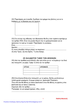 22) Παρατήρησε μία πινακίδα. Σχεδίασε ένα γράμμα που βλέπεις για να το
διαβάσεις με τη δασκάλα σου στο σχολείο.
23) Στο κέντρο της αίθουσας των Μυκηναίων θα δεις έναν τεράστιο κρατήρα με
τον αριθμό 1426. Είναι ένα μεγάλο δοχείο που το χρησιμοποιούσαν για να
αραιώνουν το νερό με το κρασί. Παρατήρησε τις φιγούρες.
Είναι....................................................
Κρατάνε............................................
Σε ποιον σπουδαίο πόλεμο μπορεί να πηγαίνουν ; .....................................................
Α) στην Τροία; β) στην Κρήτη; Γ) στην Κύπρο;
ΟΙ ΘΑΛΑΜΩΤΟΙ ΤΑΦΟΙ ΤΩΝ ΜΥΚΗΝΩΝ
24) Από την προθήκη αυτή διάλεξε εδώ τρία όπλα για να «ετοιμάσεις» τον δικό
σου πολεμιστή για μάχη. Γράψε το όπλο και τον αριθμό
ΟΠΛΟ ΑΡΙΘΜΟΣ
25) Στην βιτρίνα δίπλα στον πολεμιστή με το κράνος, θα δες μια βιτρίνα με
πολλά χρυσά κοσμήματα. Σίγουρα ανήκαν σε βασίλισσα! Πλησιάστε..
Ποιο από όλα θα ήθελες αν ήσουν βασίλισσα ή ποιο θα ήθελες να χαρίσεις στην
βασίλισσά σου αν ήσουν ο βασιλιάς
Σημείωσε εδώ τον αριθμό................
Περίγραψε: σε μια γραμμή (χρώμα, είδος, υλικό)
.......................................................................................................................................
9 Πολίτη Φωτεινή
Επιμέλεια επανάληψης: Χρήστος Χαρμπής http://kritiria.blogspot.gr σελ.51
 