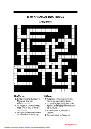 Index=>
Ο ΜΥΚΗΝΑΙΚΟΣ ΠΟΛΙΤΙΣΜΟΣ
Σταυρόλεξο
1 2
3
4 5
6 7
8 9 10
11
12
13
14 15
16
17 18 19
20 21
22 23
24
Οριζόντια:
3. Εκτός από καλοί έμποροί, οι
Μυκηναίοι ήταν και
καλοί..................
4. Τα τείχη των Μυκηνών ήταν
τόσο μεγάλα που τα λέγανε
...................
7. Οι Αχαιοί (Μυκηναίοι) ήθελαν
να κατακτήσουν αυτήν την
Κάθετα:
1. Αγόραζαν οι Μυκηναίοι από την
Κύπρο για να φτιάξουν όπλα.
2. Ο Γερμανός ερευνητής που έκανε
πρώτος ανασκαφές και ανακάλυψε
τις Μυκήνες.
3. Έτσι ονόμασε τις Μυκήνες ο
Όμηρος.
5. Από εκεί ήρθαν οι Αχαιοί και
Βασίλης Δαμιανός
Επιμέλεια επανάληψης: Χρήστος Χαρμπής http://kritiria.blogspot.gr σελ.53
 
