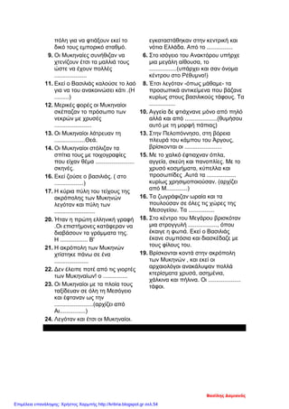 πόλη για να φτιάξουν εκεί το
δικό τους εμπορικό σταθμό.
9. Οι Μυκηναίες συνήθιζαν να
χτενίζουν έτσι τα μαλλιά τους
ώστε να έχουν πολλές
....................
11. Εκεί ο Βασιλιάς καλούσε το λαό
για να του ανακοινώσει κάτι .(Η
.........)
12. Μερικές φορές οι Μυκηναίοι
σκέπαζαν το πρόσωπο των
νεκρών με χρυσές
.......................
13. Οι Μυκηναίοι λάτρευαν τη
...................Θεά.
14. Οι Μυκηναίοι στόλιζαν τα
σπίτια τους με τοιχογραφίες
που είχαν θέμα ........................
σκηνές.
16. Εκεί ζούσε ο βασιλιάς. ( στο
..................)
17. Η κύρια πύλη του τείχους της
ακρόπολης των Μυκηνών
λεγόταν και πύλη των
.........................
20. Ήταν η πρώτη ελληνική γραφή
.Οι επιστήμονες κατάφεραν να
διαβάσουν τα γράμματα της.
Η ................. Β'
21. Η ακρόπολη των Μυκηνών
χτίστηκε πάνω σε ένα
.....................
22. Δεν έλειπε ποτέ από τις γιορτές
των Μυκηναίων! ο ...............
23. Οι Μυκηναίοι με τα πλοία τους
ταξίδευαν σε όλη τη Μεσόγειο
και έφταναν ως την
........................(αρχίζει από
Αι................)
24. Λεγόταν και έτσι οι Μυκηναίοι.
εγκαταστάθηκαν στην κεντρική και
νότια Ελλάδα. Από το ................
6. Στο ισόγειο του Ανακτόρου υπήρχε
μια μεγάλη αίθουσα, το
.................(υπάρχει και σαν όνομα
κέντρου στο Ρέθυμνο!)
8. Έτσι λεγόταν -όπως μάθαμε- τα
προσωπικά αντικείμενα που βάζανε
κυρίως στους βασιλικούς τάφους. Τα
................
10. Αγγεία δε φτιάχνανε μόνο από πηλό
αλλά και από ....................(θυμήσου
αυτό με τη μορφή πάπιας)
13. Στην Πελοπόννησο, στη βόρεια
πλευρά του κάμπου του Άργους,
βρίσκονται οι .......................
15. Με το χαλκό έφτιαχναν όπλα,
αγγεία, σκεύη και πανοπλίες. Με το
χρυσό κοσμήματα, κύπελλα και
προσωπίδες .Αυτά τα ..................
κυρίως χρησιμοποιούσαν. (αρχίζει
από Μ.............)
16. Τα ζωγράφιζαν ωραία και τα
πουλούσαν σε όλες τις χώρες της
Μεσογείου. Τα ................
18. Στο κέντρο του Μεγάρου βρισκόταν
μια στρογγυλή .................., όπου
έκαιγε η φωτιά. Εκεί ο Βασιλιάς
έκανε συμπόσια και διασκέδαζε με
τους φίλους του.
19. Βρίσκονται κοντά στην ακρόπολη
των Μυκηνών , και εκεί οι
αρχαιολόγοι ανακάλυψαν πολλά
κτερίσματα χρυσά, ασημένια,
χάλκινα και πήλινα. Οι ....................
τάφοι.
Index=>
Βασίλης Δαμιανός
Επιμέλεια επανάληψης: Χρήστος Χαρμπής http://kritiria.blogspot.gr σελ.54
 