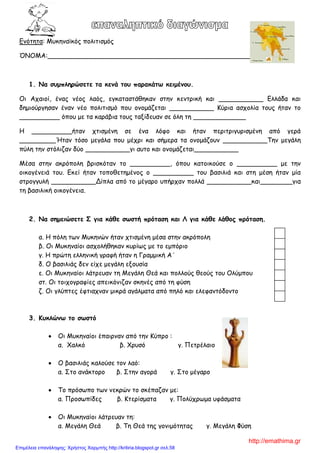 Εκόηεηα: Μοθεκασθόξ πμιηηηζμόξ
ΌΝΟΜΑ:___________________________________________________
1. Να ζσμπληρώζεηε ηα κεμά ηοσ παρακάηω κειμέμοσ.
Οη Απαημί, έκαξ κέμξ ιαόξ, εγθαηαζηάζεθακ ζηεκ θεκηνηθή θαη ___________ Ειιάδα θαη
δεμημύνγεζακ έκακ κέμ πμιηηηζμό πμο μκμμάδεηαη ___________ Κύνηα αζπμιία ημοξ ήηακ ημ
__________ όπμο με ηα θανάβηα ημοξ ηαλίδεοακ ζε όιε ηε _____________
Η __________ήηακ πηηζμέκε ζε έκα ιόθμ θαη ήηακ πενηηνηγονηζμέκε από γενά
_________Ήηακ ηόζμ μεγάια πμο μέπνη θαη ζήμενα ηα μκμμάδμοκ ___________Σεκ μεγάιε
πύιε ηεκ ζηόιηδακ δύμ ___________γη αοημ θαη μκμμάδεηαη___________
Μέζα ζηεκ αθνόπμιε βνηζθόηακ ημ __________, όπμο θαημηθμύζε μ __________ με ηεκ
μηθμγέκεηά ημο. Εθεί ήηακ ημπμζεηεμέκμξ μ __________ ημο βαζηιηά θαη ζηε μέζε ήηακ μία
ζηνμγγοιή ___________Δίπια από ημ μέγανμ οπήνπακ πμιιά ___________θαη________γηα
ηε βαζηιηθή μηθμγέκεηα.
2. Να ζημειώζεηε Σ για κάθε ζωζηή πρόηαζη και Λ για κάθε λάθος πρόηαζη.
α. Η πόιε ηςκ Μοθεκώκ ήηακ πηηζμέκε μέζα ζηεκ αθνόπμιε
β. Οη Μοθεκαίμη αζπμιήζεθακ θονίςξ με ημ εμπόνημ
γ. Η πνώηε ειιεκηθή γναθή ήηακ ε Γναμμηθή Α΄
δ. Ο βαζηιηάξ δεκ είπε μεγάιε ελμοζία
ε. Οη Μοθεκαίμη ιάηνεοακ ηε Μεγάιε Θεά θαη πμιιμύξ ζεμύξ ημο Οιύμπμο
ζη. Οη ημηπμγναθίεξ απεηθόκηδακ ζθεκέξ από ηε θύζε
δ. Οη γιύπηεξ έθηηαπκακ μηθνά αγάιμαηα από πειό θαη ειεθακηόδμκημ
3. Κσκλώμω ηο ζωζηό
Οη Μοθεκαίμη έπαηνκακ από ηεκ Κύπνμ :
α. Χαιθό β. Χνοζό γ. Πεηνέιαημ
Ο βαζηιηάξ θαιμύζε ημκ ιαό:
α. ΢ημ ακάθημνμ β. ΢ηεκ αγμνά γ. ΢ημ μέγανμ
Σμ πνόζςπμ ηςκ κεθνώκ ημ ζθέπαδακ με:
α. Πνμζςπίδεξ β. Κηενίζμαηα γ. Πμιύπνςμα οθάζμαηα
Οη Μοθεκαίμη ιάηνεοακ ηε:
α. Μεγάιε Θεά β. Σε Θεά ηεξ γμκημόηεηαξ γ. Μεγάιε Φύζε
http://emathima.gr
Επιμέλεια επανάληψης: Χρήστος Χαρμπής http://kritiria.blogspot.gr σελ.58
 