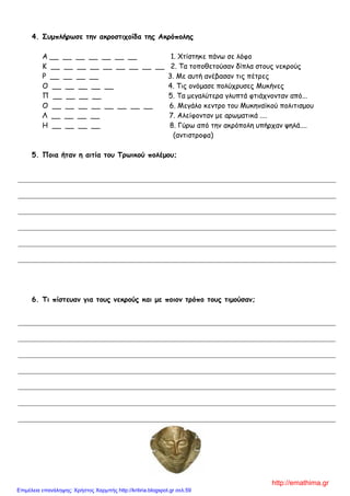4. Σσμπλήρωζε ηημ ακροζηιτοίδα ηης Ακρόπολης
Α __ __ __ __ __ __ __ 1. Χηίζηεθε πάκς ζε ιόθμ
Κ __ __ __ __ __ __ __ __ __ 2. Σα ημπμζεημύζακ δίπια ζημοξ κεθνμύξ
Ρ __ __ __ __ 3. Με αοηή ακέβαζακ ηηξ πέηνεξ
Ο __ __ __ __ __ 4. Σηξ μκόμαζε πμιύπνοζεξ Μοθήκεξ
Π __ __ __ __ 5. Σα μεγαιύηενα γιοπηά θηηάπκμκηακ από...
Ο __ __ __ __ __ __ __ __ 6. Μεγάιμ θεκηνμ ημο Μοθεκασθμύ πμιηηηζμμο
Λ __ __ __ __ 7. Αιείθμκηακ με ανςμαηηθά ....
Η __ __ __ __ 8. Γύνς από ηεκ αθνόπμιε οπήνπακ ρειά....
(ακηηζηνμθα)
5. Ποια ήηαμ η αιηία ηοσ Τρωικού πολέμοσ;
6. Τι πίζηεσαμ για ηοσς μεκρούς και με ποιομ ηρόπο ηοσς ηιμούζαμ;
http://emathima.gr
Επιμέλεια επανάληψης: Χρήστος Χαρμπής http://kritiria.blogspot.gr σελ.59
 