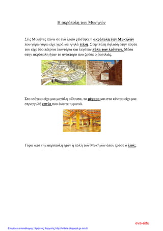 Η ακρόπολη των Μυκηνών
Στις Μυκήνες πάνω σε ένα λόφο χτίστηκε η ακρόπολη των Μυκηνών
που γύρω γύρω είχε γερά και ψηλά τείχη. Στην πύλη δηλαδή στην πόρτα
του είχε δύο πέτρινα λιοντάρια και λεγόταν πύλη των λεόντων. Μέσα
στην ακρόπολη ήταν το ανάκτορο που ζούσε ο βασιλιάς.
Στο ισόγειο είχε μια μεγάλη αίθουσα, το μέγαρο και στο κέντρο είχε μια
στρογγυλή εστία που έκαιγε η φωτιά.
Γύρω από την ακρόπολη ήταν η πόλη των Μυκήνων όπου ζούσε ο λαός.
eva-edu
Επιμέλεια επανάληψης: Χρήστος Χαρμπής http://kritiria.blogspot.gr σελ.6
 