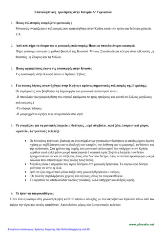Επαναληπτικές ερωτήσεις στην Ιστορία Α' Γυμνασίου
1. Ποιος πολιτισμός ονομάζεται μινωικός ;
Μινωικός ονομάζεται ο πολιτισμός που αναπτύχθηκε στην Κρήτη κατά την τρίτη και δεύτερη χιλιετία
π.Χ.
2. Από πού πήρε το όνομα του ο μινωικός πολιτισμός; Ποιοι οι σπουδαιότεροι οικισμοί;
Πήρε το όνομα του από το μυθικό βασιλιά της Κνωσού Μίνωα. Σπουδαιότερα κέντρα είναι η Κνωσός , η
Φαιστός , η Ζάκρος και τα Μάλια.
3. Ποιος αρχαιολόγος έκανε τις ανασκαφές στην Κνωσό;
Τις ανασκαφές στην Κνωσό έκανε ο Άρθουρ ΄Εβανς .
4. Για ποιους λόγους αναπτύχθηκε στην Κρήτη ο πρώτος σημαντικός πολιτισμός της Ευρώπης;
Οι παράγοντες που βοήθησαν τη δημιουργία του μινωικού πολιτισμού είναι :
-Η σπουδαία γεωγραφική θέση του νησιού (ανάμεσα σε τρεις ηπείρους και κοντά σε άλλους μεγάλους
πολιτισμούς.)
-Το εύφορο έδαφος
-Η μακροχρόνια ειρήνη που επικρατούσε στο νησί.
5. Τι γνωρίζετε για τη μινωική λατρεία ;( θεότητες , ιερά σύμβολα , ιερά ζώα, λατρευτικοί χώροι,
ιερατείο , λατρευτικές τελετές)
• Οι Μινωίτες πίστευαν, βασικά, σε ένα σύμπλεγμα γυναικείων θεοτήτων οι οποίες έχουν άμεση
σχέση με τη βλάστηση και τη διαδοχή των εποχών, την άνθηση και το μαρασμό, το θάνατο και
την ανάσταση. Στα χρόνια της ακμής του μινωικού πολιτισμού δεν υπήρχαν στην Κρήτη
μεγάλοι ναοί αλλά μόνο μικρά ανακτορικά ή οικιακά ιερά. Συχνά η λατρεία του θείου
πραγματοποιείται και σε σπήλαια, όπως στο Δικταίο Άντρο, όπου οι πιστοί προσέφεραν μικρά
ειδώλια που απεικόνιζαν τους ίδιους τους θεούς.
• Μεγάλη είναι η σημασία του ιερού δέντρου στη μινωική θρησκεία. Το κύριο ιερό δέντρο
φαίνεται να είναι η ελιά.
• Από τα ζώα σημαντικό ρόλο παίζει στη μινωική θρησκεία ο ταύρος.
• Οι τελετές περιλάμβαναν χορούς και αγώνες, όπως τα ταυροκαθάψια.
• Το ιερατείο το αποτελούσαν κυρίως γυναίκες, αλλά υπήρχαν και άνδρες ιερείς.
6. Τι ήταν τα ταυροκαθάψια;
Ήταν ένα αγώνισμα στη μινωική Κρήτη κατά το οποίο ο αθλητής με ένα ακροβατικό πηδούσε πάνω από τον
ταύρο την ώρα που αυτός επιτιθόταν. Αποτελούσε μέρος των λατρευτικών τελετών.
www.pilavakis.net
Επιμέλεια επανάληψης: Χρήστος Χαρμπής http://kritiria.blogspot.gr σελ.60
 