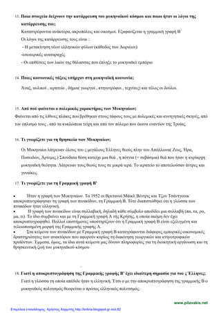 13. Ποια στοιχεία δείχνουν την κατάρρευση του μυκηναϊκού κόσμου και ποιοι ήταν οι λόγοι της
κατάρρευσης του;
Καταστρέφονται ανάκτορα, ακροπόλεις και οικισμοί. Εξαφανίζεται η γραμμική γραφή Β΄
Οι λόγοι της κατάρρευσης τους είναι :
- Η μετακίνηση νέων ελληνικών φύλων (κάθοδος των Δωριέων)
-εσωτερικές αναταραχές.
- Οι επιθέσεις των λαών της θάλασσας που έπληξε το μυκηναϊκό εμπόριο
14. Ποιες κοινωνικές τάξεις υπήρχαν στη μυκηναϊκή κοινωνία;
Άναξ, αυλικοί , ιερατείο , δήμοι( γεωργοί , κτηνοτρόφοι , τεχνίτες) και τέλος οι δούλοι.
15. Από πού φαίνεται ο πολεμικός χαρακτήρας των Μυκηναίων;
Φαίνεται από τις λίθινες πλάκες που βρέθηκαν στους τάφους τους με πολεμικές και κυνηγητικές σκηνές, από
τον οπλισμό τους , από τα κυκλώπεια τείχη και από τον πόλεμο που έκανα εναντίον της Τροίας.
16. Τι γνωρίζετε για τη θρησκεία των Μυκηναίων;
Οι Μυκηναίοι λάτρευαν όλους του ς μεγάλους Έλληνες θεούς πλην του Απόλλωνα( Ζευς, Ήρα,
Ποσειδών, Άρτεμις.) Σπουδαία θέση κατείχε μια θεά , η πότνια (= σεβάσμια) θεά που ήταν η κυρίαρχη
μυκηναϊκή θεότητα. Λάτρευαν τους θεούς τους σε μικρά ιερά. Το ιερατείο το αποτελούσαν άντρες και
γυναίκες.
17. Τι γνωρίζετε για τη Γραμμική γραφή Β'
• Ήταν η γραφή των Μυκηναίων. Το 1952 οι Βρετανοί Μάικλ Βέντρις και Τζον Τσάντγουικ
αποκρυπτογράφησαν τη γραφή των πινακίδων, τη Γραμμική Β. Τότε διαπιστώθηκε ότι η γλώσσα των
πινακίδων ήταν ελληνική.
• Η γραφή των πινακίδων είναι συλλαβική, δηλαδή κάθε σύμβολο αποδίδει μια συλλαβή (πα, τα, ρο,
μα, τι). Το ίδιο συμβαίνει και με τη Γραμμική γραφή Α τής Κρήτης, η οποία ακόμη δεν έχει
αποκρυπτογραφηθεί. Πολλοί επιστήμονες υποστηρίζουν ότι η Γραμμική γραφή Β είναι εξελιγμένη και
τελειοποιημένη μορφή της Γραμμικής γραφής Α.
• Στα κείμενα των πινακίδων με Γραμμική γραφή Β καταγράφονται διάφορες εμπορικές-οικονομικές
δραστηριότητες των ανακτόρων που αφορούν κυρίως τη διακίνηση γεωργικών και κτηνοτροφικών
προϊόντων. Έμμεσα, όμως, τα ίδια αυτά κείμενα μας δίνουν πληροφορίες για τη διοικητική οργάνωση και τη
θρησκευτική ζωή του μυκηναϊκού κόσμου
.
18. Γιατί η αποκρυπτογράφηση της Γραμμικής γραφής Β' έχει ιδιαίτερη σημασία για του ς Έλληνες;
Γιατί η γλώσσα τη οποία απέδιδε ήταν η ελληνική. Έτσι ο με την αποκρυπτογράφηση της γραμμικής Β ο
μυκηναϊκός πολιτισμός θεωρείται ο πρώτος ελληνικός πολιτισμός.
www.pilavakis.net
Επιμέλεια επανάληψης: Χρήστος Χαρμπής http://kritiria.blogspot.gr σελ.62
 