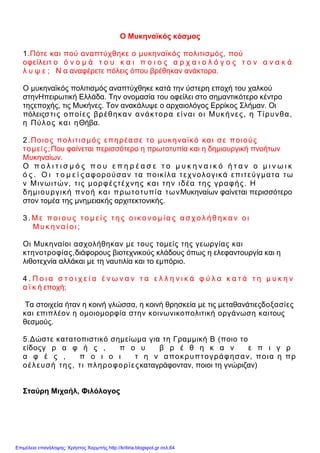 Ο Μυκηναϊκός κόσμος
1.Πότε και πού αναπτύχθηκε ο μυκηναϊκός πολιτισμός, πού
οφείλειτ ο ό ν ο μ ά τ ο υ κ α ι π ο ι ο ς α ρ χ α ι ο λ ό γ ο ς τ ο ν α ν α κ ά
λ υ ψ ε ; Ν α αναφέρετε πόλεις όπου βρέθηκαν ανάκτορα.
Ο μυκηναϊκός πολιτισμός αναπτύχθηκε κατά την ύστερη εποχή του χαλκού
στηνΗπειρωτική Ελλάδα. Την ονομασία του οφείλει στο σημαντικότερο κέντρο
τηςεποχής, τις Μυκήνες. Τον ανακάλυψε ο αρχαιολόγος Ερρίκος Σλήμαν. Οι
πόλειςστις οποίες βρέθηκαν ανάκτορα είναι οι Μυκήνες, η Τίρυνθα,
η Πύλος και ηΘήβα.
2.Ποιος πολιτισμός επηρέασε το μυκηναϊκό και σε ποιούς
τομείς;Που φαίνεται περισσότερο η πρωτοτυπία και η δημιουργική πνοήτων
Μυκηναίων.
Ο π ο λ ι τ ι σ μ ό ς π ο υ ε π η ρ έ α σ ε τ ο μ υ κ η ν α ι κ ό ή τ α ν ο μ ι ν ω ι κ
ό ς . Ο ι τ ο μ ε ί ς αφορούσαν τα ποικίλα τεχνολογικά επιτεύγματα τω
ν Μινωιτών, τις μορφέςτέχνης και την ιδέα της γραφής. Η
δημιουργική πνοή και πρωτοτυπία τωνΜυκηναίων φαίνεται περισσότερο
στον τομέα της μνημειακής αρχιτεκτονικής.
3 . Μ ε π ο ι ο υ ς τ ο μ ε ί ς τ η ς ο ι κ ο νο μ ί α ς α σ χ ο λ ή θ η κ α ν ο ι
Μ υ κ η να ί ο ι ;
Οι Μυκηναίοι ασχολήθηκαν με τους τομείς της γεωργίας και
κτηνοτροφίας,διάφορους βιοτεχνικούς κλάδους όπως η ελεφαντουργία και η
λιθοτεχνία αλλάκαι με τη ναυτιλία και το εμπόριο.
4 . Π ο ι α σ τ ο ι χ ε ί α έ ν ω ν α ν τ α ε λ λ η ν ι κ ά φ ύ λ α κ α τ ά τ η μ υ κ η ν
α ϊ κ ή εποχή;
Τα στοιχεία ήταν η κοινή γλώσσα, η κοινή θρησκεία με τις μεταθανάτιεςδοξασίες
και επιπλέον η ομοιομορφία στην κοινωνικοπολιτική οργάνωση καιτους
θεσμούς.
5.Δώστε κατατοπιστικό σημείωμα για τη Γραμμική Β (ποιο το
είδοςγ ρ α φ ή ς , π ο υ β ρ έ θ η κ α ν ε π ι γ ρ
α φ έ ς , π ο ι ο ι τ η ν αποκρυπτογράφησαν, ποια η πρ
οέλευσή της, τι πληροφορίεςκαταγράφονταν, ποιοι τη γνώριζαν)
Σταύρη Μιχαήλ, Φιλόλογος
Επιμέλεια επανάληψης: Χρήστος Χαρμπής http://kritiria.blogspot.gr σελ.64
 