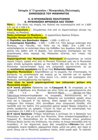 Ιστορία Α' Γυμνασίου : Μυκηναϊκός Πολιτισμός
ΣΗΜΕΙΩΣΕΙΣ ΤΟΥ ΜΑΘΗΜΑΤΟΣ
5. Ο ΜΥΚΗΝΑΪΚΟΣ ΠΟΛΙΤΙΣΜΟΣ
6. ΜΥΚΗΝΑΪΚΗ ΘΡΗΣΚΕΙΑ ΚΑΙ ΤΕΧΝΗ
Πότε ; : Στο τέλος της εποχής του Χαλκού και συγκεκριμένα από το 1.600
π.Χ. ως το 1.100 π.Χ.
Γιατί Μυκηναϊκός ; : Ονομάστηκε έτσι από το σημαντικότερο κέντρο της
εποχής, τις Μυκήνες.
Ποίος ανέσκαψε τις Μυκήνες ; : Ο αρχαιολόγος Ερρίκος Σλήμαν.
Περίοδοι Μυκηναϊκού Πολιτισμού :
α) Περίοδος των βασιλικών τάφων : 1.600 –1.450 π.Χ.
β) Ανακτορική Περίοδος : 1.400 – 1.200 π.Χ. Τότε έχουμε ανάκτορα στις
Μυκήνες, την Τίρυνθα, την Πύλο και τη Θήβα. Στα 1.200 π.Χ.
καταστρέφονται τα ανάκτορα λόγω της Καθόδου των Δωριέων (νέα ελληνικά
φύλλα που ήρθαν από το βορρά), των εσωτερικών αναταραχών και της
αναστάτωσης στην περιοχή της Μεσογείου εξ’αιτίας των «λαών της
θάλασσας»
Χαρακτηριστικά του Μυκηναϊκού Πολιτισμού :Επηρεάστηκε σε πολλά
σημεία (τέχνη, γραφή κτλ) από το Μινωικό Πολιτισμό μιας και οι Μυκηναίοι
είχαν στενές εμπορικές σχέσεις με την Κρήτη ήδη από τον 17ο αιώνα. Οι
Μυκηναίοι πρωτοτύπησαν όμως στη μνημειακή αρχιτεκτονική :α) με
τις κυκλώπειες οχυρώσεις και β) με τους θολωτούς τάφους
Ασχολίες Μυκηναίων : Ασχολήθηκαν με τη γεωργία, την κτηνοτροφία, τη
βιοτεχνία, τη μεταλλουργία και κυρίως με τη ναυτιλία και το εμπόριο
(ιδιαίτερα από τα μισά του 15ου αιώνα π.Χ., οπότε και κυριαρχούν στη
Μεσόγειο, καταλαμβάνοντας την Κρήτη).
Ποια είναι τα κοινά χαρακτηριστικά των ελληνικών φύλων στη
Μυκηναϊκή εποχή ; :
α) Η κοινή γλώσσα :Πρόκειται για τη Γραμμική Β. Οι επιγραφές με τη
Γραμμική Β βρέθηκαν στις Μυκήνες και στην Πύλο και χρονολογούνται στο
1.400 π.Χ. Οι Βρετανοί Μάικλ Βέντρις και Τζον
Τσάντγουικ αποκρυπτογράφησαν τις επιγραφές, διαπιστώνοντας ότι η
Γραμμική Β’είναι ελληνική γλώσσα. Πρόκειται για συλλαβική γραφή, όπως
είναι και η Γραμμική Α’ της Κρήτης. Όσον αφορά την προέλευσή της,
υπάρχουν δύο απόψεις :Είτε γεννήθηκε στην ηπειρωτική Ελλάδα, είτε
προήλθε από την Κρήτη. Στα μυκηναϊκά χρόνια γραφή ήξεραν ελάχιστοι, οι
οποίοι εργάζονταν ως γραφείς. Γι’αυτό το λόγο με την καταστροφή των
ανακτόρων (το 1.200 π.Χ) η γραφή εξαφανίστηκε.
β) Η κοινή θρησκεία :Υπήρχε παλαιότερα η αντίληψη ότι η θρησκεία των
Μυκηναίων ήταν ίδια με αυτή των Μινωιτών. Όταν αποκρυπτογραφήθηκε η
Γραμμική Β’, διαπιστώθηκε ότι οι Μυκηναίοι πίστευαν στους μεγάλους
Έλληνες θεούς (εκτός του Απόλλωνα, του οποίου το όνομα απουσιάζει από τις
πινακίδες). Η πιο σημαντική όμως θεά ονομάζεται «Πότνια» (σε αυτή
πρόσφεραν συχνά πρόβατα, αρρωματικά έλαια, μαλλί και μέλι). Δεν είχαν κι
αυτοί (όπως και οι Μινωίτες) μεγάλους ναούς, αλλά μικρά ιερά. Το ιερατείο
Επιμέλεια επανάληψης: Χρήστος Χαρμπής http://kritiria.blogspot.gr σελ.65
 