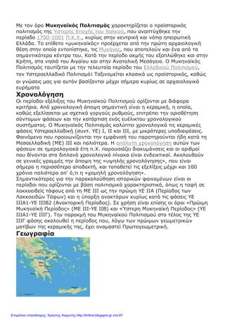 Με τον όρο Μυκηναϊκός Πολιτισμός χαρακτηρίζεται ο προϊστορικός
πολιτισμός της Ύστερης Εποχής του Χαλκού, που αναπτύχθηκε την
περίοδο 1700-1001 Π.Κ.Χ., κυρίως στην κεντρική και νότια ηπειρωτική
Ελλάδα. Το επίθετο «μυκηναϊκός» προέρχεται από την πρώτη αρχαιολογική
θέση στην οποία εντοπίστηκε, τις Μυκήνες, που αποτελούν και ένα από τα
σημαντικότερα κέντρα του. Κατά την περίοδο ακμής του εξαπλώθηκε και στην
Κρήτη, στα νησιά του Αιγαίου και στην Ανατολική Μεσόγειο. Ο Μυκηναϊκός
Πολιτισμός ταυτίζεται με την τελευταία περίοδο του Ελλαδικού Πολιτισμού,
τον Υστεροελλαδικό Πολιτισμό। Ταξινομείται κλασικά ως προϊστορικός, καθώς
οι γνώσεις μας για αυτόν βασίζονται μέχρι σήμερα κυρίως σε αρχαιολογικά
ευρήματα
Χρονολόγηση
Οι περίοδοι εξέλιξης του Μυκηναϊκού Πολιτισμού ορίζονται με διάφορα
κριτήρια. Από χρονολογική άποψη σημαντική είναι η κεραμική, η οποία,
καθώς εξελίσσεται με σχετικά γοργούς ρυθμούς, επιτρέπει την οριοθέτηση
σύντομων φάσεων και την κατάρτιση ενός ευέλικτου χρονολογικού
συστήματος. Ο Μυκηναϊκός Πολιτισμός καλύπτει χρονολογικά τις κεραμικές
φάσεις Υστεροελλαδική (συντ. ΥΕ) Ι, ΙΙ και ΙΙΙ, με μικρότερες υποδιαιρέσεις.
Φαινόμενα που προοιωνίζονται την εμφάνισή του παρατηρούνται ήδη κατά τη
Μεσοελλαδική (ΜΕ) ΙΙΙ και παλιότερα. Η απόλυτη χρονολόγηση αυτών των
φάσεων σε ημερολογιακά έτη π.Χ. παρουσιάζει διακυμάνσεις και οι αριθμοί
που δίνονται στο διπλανό χρονολογικό πίνακα είναι ενδεικτικοί. Ακολουθούν
σε γενικές γραμμές την άποψη της «υψηλής χρονολόγησης», που είναι
σήμερα η περισσότερο αποδεκτή, και τοποθετεί τις εξελίξεις μέχρι και 100
χρόνια παλιότερα απ' ό,τι η «χαμηλή χρονολόγηση».
Σημαντικότερες για την παρακολούθηση ιστορικών φαινομένων είναι οι
περίοδοι που ορίζονται με βάση πολιτισμικά χαρακτηριστικά, όπως η ταφή σε
λακκοειδείς τάφους από τη ΜΕ ΙΙΙ ως την πρώιμη ΥΕ ΙΙΑ (Περίοδος των
Λακκοειδών Τάφων) και η ύπαρξη ανακτόρων κυρίως κατά τις φάσεις ΥΕ
ΙΙΙΑ1-ΥΕ ΙΙΙΒ2 (Ανακτορική Περίοδος). Σε χρήση είναι επίσης οι όροι «Πρώιμη
Μυκηναϊκή Περίοδος» (ΜΕ ΙΙΙ-ΥΕ ΙΙΒ) και «Ύστερη Μυκηναϊκή Περίοδος» (ΥΕ
ΙΙΙΑ1-ΥΕ ΙΙΙΓ). Την παρακμή του Μυκηναϊκού Πολιτισμού στο τέλος της ΥΕ
ΙΙΙΓ φάσης ακολουθεί η περίοδος που, λόγω των πρώιμων γεωμετρικών
μοτίβων της κεραμικής της, έχει ονομαστεί Πρωτογεωμετρική.
Γεωγραφία
Επιμέλεια επανάληψης: Χρήστος Χαρμπής http://kritiria.blogspot.gr σελ.67
 