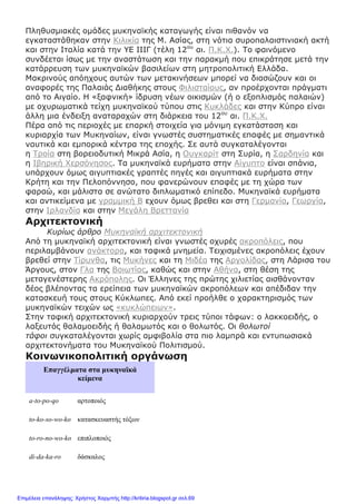 Πληθυσμιακές ομάδες μυκηναϊκής καταγωγής είναι πιθανόν να
εγκαταστάθηκαν στην Κιλικία της Μ. Ασίας, στη νότια συροπαλαιστινιακή ακτή
και στην Ιταλία κατά την ΥΕ ΙΙΙΓ (τέλη 12ου
αι. Π.Κ.Χ.). Το φαινόμενο
συνδέεται ίσως με την αναστάτωση και την παρακμή που επικράτησε μετά την
κατάρρευση των μυκηναϊκών βασιλείων στη μητροπολιτική Ελλάδα.
Μακρινούς απόηχους αυτών των μετακινήσεων μπορεί να διασώζουν και οι
αναφορές της Παλαιάς Διαθήκης στους Φιλισταίους, αν προέρχονται πράγματι
από το Αιγαίο. Η «ξαφνική» ίδρυση νέων οικισμών (ή ο εξοπλισμός παλαιών)
με οχυρωματικά τείχη μυκηναϊκού τύπου στις Κυκλάδες και στην Κύπρο είναι
άλλη μια ένδειξη αναταραχών στη διάρκεια του 12ου
αι. Π.Κ.Χ.
Πέρα από τις περιοχές με επαρκή στοιχεία για μόνιμη εγκατάσταση και
κυριαρχία των Μυκηναίων, είναι γνωστές συστηματικές επαφές με σημαντικά
ναυτικά και εμπορικά κέντρα της εποχής. Σε αυτά συγκαταλέγονται
η Τροία στη βορειοδυτική Μικρά Ασία, η Ουγκαρίτ στη Συρία, η Σαρδηνία και
η Ιβηρική Χερσόνησος. Τα μυκηναϊκά ευρήματα στην Αίγυπτο είναι σπάνια,
υπάρχουν όμως αιγυπτιακές γραπτές πηγές και αιγυπτιακά ευρήματα στην
Κρήτη και την Πελοπόννησο, που φανερώνουν επαφές με τη χώρα των
φαραώ, και μάλιστα σε ανώτατο διπλωματικό επίπεδο. Μυκηναϊκά ευρήματα
και αντικείμενα με γραμμική Β εχουν όμως βρεθει και στη Γερμανία, Γεωργία,
στην Ιρλανδία και στην Μεγάλη Βρεττανία
Αρχιτεκτονική
Κυρίως άρθρο Μυκηναϊκή αρχιτεκτονική
Από τη μυκηναϊκή αρχιτεκτονική είναι γνωστές οχυρές ακροπόλεις, που
περιλαμβάνουν ανάκτορα, και ταφικά μνημεία. Τειχισμένες ακροπόλεις έχουν
βρεθεί στην Τίρυνθα, τις Μυκήνες και τη Μιδέα της Αργολίδας, στη Λάρισα του
Άργους, στον Γλα της Βοιωτίας, καθώς και στην Αθήνα, στη θέση της
μεταγενέστερης Ακρόπολης. Οι Έλληνες της πρώτης χιλιετίας αισθάνονταν
δέος βλέποντας τα ερείπεια των μυκηναϊκών ακροπόλεων και απέδιδαν την
κατασκευή τους στους Κύκλωπες. Από εκεί προήλθε ο χαρακτηρισμός των
μυκηναϊκών τειχών ως «κυκλώπειων».
Στην ταφική αρχιτεκτονική κυριαρχούν τρεις τύποι τάφων: ο λακκοειδής, ο
λαξευτός θαλαμοειδής ή θαλαμωτός και ο θολωτός. Οι θολωτοί
τάφοι συγκαταλέγονται χωρίς αμφιβολία στα πιο λαμπρά και εντυπωσιακά
αρχιτεκτονήματα του Μυκηναϊκού Πολιτισμού.
Κοινωνικοπολιτική οργάνωση
Επαγγέλματα στα μυκηναϊκά
κείμενα
a-to-po-qo αρτοποιός
to-ko-so-wo-ko κατασκευαστής τόξων
to-ro-no-wo-ko επιπλοποιός
di-da-ka-ro δάσκαλος
Επιμέλεια επανάληψης: Χρήστος Χαρμπής http://kritiria.blogspot.gr σελ.69
 