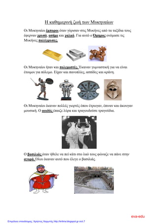 Η καθημερινή ζωή των Μυκηναίων
Οι Μυκηναίοι έμποροι όταν γύρισαν στις Μυκήνες από τα ταξίδια τους
έφερναν χρυσό, ασήμι και χαλκό. Για αυτό ο Όμηρος ονόμασε τις
Μυκήνες πολύχρυσες.
Οι Μυκηναίοι ήταν και πολεμιστές. Έκαναν γυμναστική για να είναι
έτοιμοι για πόλεμο. Είχαν και πανοπλίες, ασπίδες και κράνη.
Οι Μυκηναίοι έκαναν πολλές γιορτές όπου έτρωγαν, έπιναν και άκουγαν
μουσική. Ο αοιδός έπαιζε λύρα και τραγουδούσε τραγούδια.
Ο βασιλιάς όταν ήθελε να πεί κάτι στο λαό τους φώναζε να πάνε στην
αγορά. Όλοι έκαναν αυτό που έλεγε ο βασιλιάς.
eva-edu
Επιμέλεια επανάληψης: Χρήστος Χαρμπής http://kritiria.blogspot.gr σελ.7
 