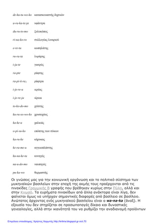 de-ku-tu-wo-ko κατασκευαστής διχτυών
a-ra-ka-te-ja υφάντρα
du-ru-to-mo ξυλοκόπος
ri-na-ko-ro συλλογέας λιναριού
e-re-ta κωπηλάτης
ru-ra-ta λυράρης
i-ja-te γιατρός
ra-pte ράφτης
ra-pi-ti-ra2 ράφτρα
i-je-re-u ιερέας
i-je-re-ja ιέρεια
to-ko-do-mo χτίστης
ku-ru-so-wo-ko χρυσοχόος
ka-ke-u χαλκιάς
o-pi-su-ko επόπτης των σύκων
ka-ru-ke κήρυκας
ke-ra-me-u αγγειοπλάστης
ku-na-ke-ta κυνηγός
na-u-do-mo ναυπηγός
pu-ka-wo θερμαστής
Οι γνώσεις μας για την κοινωνική οργάνωση και το πολιτικό σύστημα των
μυκηναϊκών βασιλείων στην εποχή της ακμής τους προέρχονται από τις
πινακίδες Γραμμικής Β γραφής που βρέθηκαν κυρίως στην Πύλο, αλλά και
στην Κνωσό. Τα ευρήματα πινακίδων από άλλα ανάκτορα είναι λίγα, δεν
φαίνεται όμως να υπήρχαν σημαντικές διαφορές από βασίλειο σε βασίλειο.
Ανώτατος άρχοντας ενός μυκηναϊκού βασιλείου είναι ο wa-na-ka (ἄναξ). Η
εξουσία του δεν στηρίζεται σε προσωποπαγές δίκαιο και δυναστικές
γενεαλογίες, αλλά στην ικανότητά του να ρυθμίζει την αναδιανομή προϊόντων
Επιμέλεια επανάληψης: Χρήστος Χαρμπής http://kritiria.blogspot.gr σελ.70
 