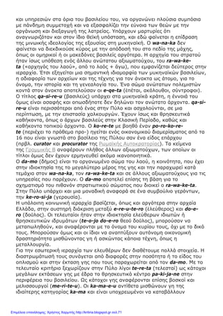 και υπηρεσιών στα όρια του βασιλείου του, να οργανώνει πλούσια συμπόσια
με πάνδημη συμμετοχή και να εξασφαλίζει την εύνοια των θεών με την
οργάνωση και διεξαγωγή της λατρείας. Υπάρχουν μαρτυρίες ότι
αναγνωριζόταν και στον ίδιο θεϊκή υπόσταση, και εδώ φαίνεται η επίδραση
της μινωικής ιδεολογίας της εξουσίας στη μυκηναϊκή. Ο wa-na-ka δεν
φαίνεται να διεκδικούσε κύρος με την απόδοσή του στο πεδίο της μάχης,
όπως οι ομηρικοί ή οι μακεδόνες βασιλείς αργότερα. Η αρχηγία του στρατού
ήταν ίσως υπόθεση ενός άλλου ανώτατου αξιωματούχου, του ra-wa-ke-
ta («αρχηγός του λαού», από το λαός + ἄγω), που εμφανίζεται δεύτερος στην
ιεραρχία. Έτσι εξηγείται μια σημαντική ιδιομορφία των μυκηναϊκών βασιλείων,
η αδιαφορία των αρχείων και της τέχνης για τον άνακτα ως άτομο, για το
όνομα, την ιστορία και τη γενεαλογία του. Ένα σώμα ανώτατων πολεμιστών
κοντά στον άνακτα αποτελούσαν οι e-qe-ta (ἐπέται, ακόλουθοι, σύντροφοι).
Ο τίτλος qa-si-re-u (βασιλεύς) υπάρχει στα μυκηναϊκά κράτη, η έννοιά του
όμως είναι ασαφής και οπωσδήποτε δεν δηλώνει τον ανώτατο άρχοντα. qa-si-
re-u είναι περισσότεροι από ένας στην Πύλο και ασχολούνται, σε μια
περίπτωση, με την επιστασία χαλκουργών. Έχουν ίσως και θρησκευτικά
καθήκοντα, όπως ο ἄρχων βασιλεύς στην Κλασική Περίοδο, καθώς και
καθήκοντα τοπικού άρχοντα. Ο ko-re-te με βοηθό έναν po-ro-ko-re-
te (περιέχει το πρόθεμα προ-) ηγείται ενός οικονομικού διαμερίσματος από τα
16 που είναι γνωστά στο βασίλειο της Πύλου σαν ένα είδος επάρχου
(πρβλ. curator και procurator της Ρωμαϊκής Αυτοκρατορίας). Τα κείμενα
της Γραμμικής Β αναφέρουν πλήθος άλλων αξιωματούχων, των οποίων οι
τίτλοι όμως δεν έχουν ερμηνευθεί ακόμα ικανοποιητικά.
Ο da-mo (δῆμος) είναι το οργανωμένο σώμα του λαού, η κοινότητα, που έχει
στην ιδιοκτησία της το μεγαλύτερο μέρος της γης και την παραχωρεί κατά
τεμάχια στον wa-na-ka, τον ra-wa-ke-ta και σε άλλους αξιωματούχους για τις
υπηρεσίες που παρέχουν. Ο da-mo αποτελεί επίσης τη βάση για το
σχηματισμό του πιθανόν στρατιωτικού σώματος που διοικεί ο ra-wa-ke-ta.
Στην Πύλο υπάρχει και μια μοναδική αναφορά σε ένα συμβούλιο γερόντων,
την ke-ro-si-ja (γερουσία).
Η υπόλοιπη κοινωνική ιεραρχία βασίζεται, όπως και αργότερα στην αρχαία
Ελλάδα, στην αυστηρή διάκριση μεταξύ e-re-u-te-ro (ἐλεύθερος) και do-e-
ro (δοῦλος). Οι τελευταίοι ήταν στην ιδιοκτησία ελεύθερων ιδιωτών ή
θρησκευτικών ιδρυμάτων (te-o-jo do-e-ro θεοῦ δοῦλος), μπορούσαν να
μεταπωληθούν, και αναφέρονται με το όνομα του κυρίου τους, όχι με το δικό
τους. Μπορούσαν όμως και οι ίδιοι να αναπτύξουν αυτόνομη οικονομική
δραστηριότητα μισθώνοντας γη ή ασκώντας κάποια τέχνη, όπως η
μεταλλουργία.
Για την εσωτερική ιεραρχία των ελευθέρων δεν διαθέτουμε πολλά στοιχεία. Η
διαστρωμάτωσή τους συνάγεται από διαφορές στην ποσότητα ή το είδος του
οπλισμού και στην έκταση γης που τους παραχωρείται από τον da-mo. Με το
τελευταίο κριτήριο ξεχωρίζουν στην Πύλο λίγοι te-re-ta (τελεσταί) ως κάτοχοι
μεγάλων εκτάσεων γης με έδρα το θρησκευτικό κέντρο pa-ki-ja-ne στην
περιφέρεια του βασιλείου. Ως κάτοχοι γης αναφέρονται επίσης βοσκοί και
μελισσουργοί (me-ri-te-u). Οι ka-ma-e-u αντίθετα μισθώνουν γη της
ιδιαίτερης κατηγορίας ka-ma και είναι υποχρεωμένοι να καταβάλλουν
Επιμέλεια επανάληψης: Χρήστος Χαρμπής http://kritiria.blogspot.gr σελ.71
 