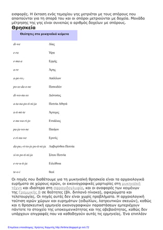 εισφορές. Η έκταση ενός τεμαχίου γης μετριέται με τους σπόρους που
απαιτούνται για τη σπορά του και οι σπόροι μετριούνται με δοχεία. Μονάδα
μέτρησης της γης είναι συνεπώς ο αριθμός δοχείων με σπόρους.
Θρησκεία
Θεότητες στα μυκηναϊκά κείμενα
di-we Δίας
e-ra Ήρα
e-ma-a Ερμής
a-re Άρης
a-pe-ro2 Απόλλων
po-se-da-o-ne Ποσειδών
di-wo-nu-so Διόνυσος
a-ta-na-po-ti-ni-ja Ποτνία Αθηνά
a-ti-mi-te Άρτεμις
e-nu-wa-ri-jo Ενυάλιος
pa-ja-wo-ne Παιήων
e-ri-nu-we Ερινύς
da-pu2-ri-to-jo po-ti-ni-ja Λαβυρίνθου Ποτνία
si-to po-ti-ni-ja Σίτου Ποτνία
e-re-u-ti-ja Ειλείθυια
te-o-i θεοί
Οι πηγές που διαθέτουμε για τη μυκηναϊκή θρησκεία είναι τα αρχαιολογικά
ευρήματα σε χώρους ιερών, οι εικονογραφικές μαρτυρίες στη μυκηναϊκή
τέχνη και ιδιαίτερα στη σφραγιδογλυφία, και οι αναφορές των κειμένων
της Γραμμικής Β σε θεότητες (βλ. διπλανό πίνακα), αφιερώματα και
τελετουργίες. Οι πηγές αυτές δεν είναι χωρίς προβλήματα. Η αρχαιολογική
ταύτιση ιερών χώρων και ευρημάτων (ειδωλίων, λατρευτικών σκευών), καθώς
και η θρησκευτική ερμηνεία εικονογραφικών παραστάσεων εμπεριέχουν
πάντοτε το στοιχείο της υποκειμενικότητας και της αβεβαιότητας, καθώς δεν
υπάρχουν επιγραφές που να καθοδηγούν αυτές τις ερμηνείες. Ένα επιπλέον
Επιμέλεια επανάληψης: Χρήστος Χαρμπής http://kritiria.blogspot.gr σελ.72
 