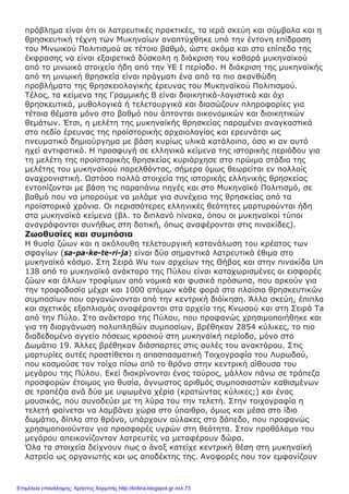 πρόβλημα είναι ότι οι λατρευτικές πρακτικές, τα ιερά σκεύη και σύμβολα και η
θρησκευτική τέχνη των Μυκηναίων αναπτύχθηκε υπό την έντονη επίδραση
του Μινωικού Πολιτισμού σε τέτοιο βαθμό, ώστε ακόμα και στο επίπεδο της
έκφρασης να είναι εξαιρετικά δύσκολη η διάκριση του καθαρά μυκηναϊκού
από το μινωικό στοιχείο ήδη από την ΥΕ Ι περίοδο. Η διάκριση της μυκηναϊκής
από τη μινωική θρησκεία είναι πράγματι ένα από τα πιο ακανθώδη
προβλήματα της θρησκειολογικής έρευνας του Μυκηναϊκού Πολιτισμού.
Τέλος, τα κείμενα της Γραμμικής Β είναι διοικητικά-λογιστικά και όχι
θρησκευτικά, μυθολογικά ή τελετουργικά και διασώζουν πληροφορίες για
τέτοια θέματα μόνο στο βαθμό που άπτονται οικονομικών και διοικητικών
θεμάτων. Έτσι, η μελέτη της μυκηναϊκής θρησκείας παραμένει αναγκαστικά
στο πεδίο έρευνας της προϊστορικής αρχαιολογίας και ερευνάται ως
πνευματικό δημιούργημα με βάση κυρίως υλικά κατάλοιπα, όσο κι αν αυτό
ηχεί αντιφατικό. Η προσφυγή σε ελληνικά κείμενα της ιστορικής περιόδου για
τη μελέτη της προϊστορικής θρησκείας κυριάρχησε στα πρώιμα στάδια της
μελέτης του μυκηναϊκού παρελθόντος, σήμερα όμως θεωρείται εν πολλοίς
αναχρονιστική. Ωστόσο πολλά στοιχεία της ιστορικής ελληνικής θρησκείας
εντοπίζονται με βάση τις παραπάνω πηγές και στο Μυκηναϊκό Πολιτισμό, σε
βαθμό που να μπορούμε να μιλάμε για συνέχεια της θρησκείας από τα
προϊστορικά χρόνια. Οι περισσότερες ελληνικές θεότητες μαρτυρούνται ήδη
στα μυκηναϊκά κείμενα (βλ. το διπλανό πίνακα, όπου οι μυκηναϊκοί τύποι
αναγράφονται συνήθως στη δοτική, όπως αναφέρονται στις πινακίδες).
Ζωοθυσίες και συμπόσια
Η θυσία ζώων και η ακόλουθη τελετουργική κατανάλωση του κρέατος των
σφαγίων (sa-pa-ke-te-ri-ja) είναι δύο σημαντικά λατρευτικά έθιμα στο
μυκηναϊκό κόσμο. Στη Σειρά Wu των αρχείων της Θήβας και στην πινακίδα Un
138 από το μυκηναϊκό ανάκτορο της Πύλου είναι καταχωρισμένες οι εισφορές
ζώων και άλλων τροφίμων από νομικά και φυσικά πρόσωπα, που αρκούν για
την τροφοδοσία μέχρι και 1000 ατόμων κάθε φορά στα πλαίσια θρησκευτικών
συμποσίων που οργανώνονται από την κεντρική διόίκηση. Άλλα σκεύη, έπιπλα
και σχετικός εξοπλισμός αναφέρονται στα αρχεία της Κνωσού και στη Σειρά Ta
από την Πύλο. Στο ανάκτορο της Πύλου, που προφανώς χρησιμοποιήθηκε και
για τη διοργάνωση πολυπληθών συμποσίων, βρέθηκαν 2854 κύλικες, το πιο
διαδεδομένο αγγείο πόσεως κρασιού στη μυκηναϊκή περίοδο, μόνο στο
Δωμάτιο 19. Άλλες βρέθηκαν διάσπαρτες στις αυλές του ανακτόρου. Στις
μαρτυρίες αυτές προστίθεται η αποσπασματική Τοιχογραφία του Λυρωδού,
που κοσμούσε τον τοίχο πίσω από το θρόνο στην κεντρική αίθουσα του
μεγάρου της Πύλου. Εκεί διακρίνονται ένας ταύρος, μάλλον πάνω σε τράπεζα
προσφορών έτοιμος για θυσία, άγνωστος αριθμός συμποσιαστών καθισμένων
σε τραπέζια ανά δύο με υψωμένα χέρια (κρατώντας κύλικες;) και ένας
μουσικός, που συνοδεύει με τη λύρα του την τελετή. Στην τοιχογραφία η
τελετή φαίνεται να λαμβάνει χώρα στο ύπαιθρο, όμως και μέσα στο ίδιο
δωμάτιο, δίπλα στο θρόνο, υπάρχουν αύλακες στο δάπεδο, που προφανώς
χρησιμοποιούνταν για προσφορές υγρών στη θεότητα. Στον προθάλαμο του
μεγάρου απεικονίζονταν λατρευτές να μεταφέρουν δώρα.
Όλα τα στοιχεία δείχνουν πως ο ἄναξ κατείχε κεντρική θέση στη μυκηναϊκή
λατρεία ως οργανωτής και ως αποδέκτης της. Αναφορές που τον εμφανίζουν
Επιμέλεια επανάληψης: Χρήστος Χαρμπής http://kritiria.blogspot.gr σελ.73
 