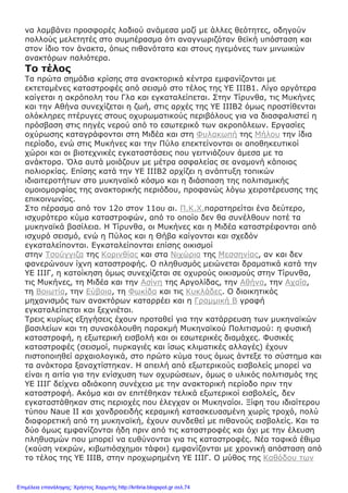 να λαμβάνει προσφορές λαδιού ανάμεσα μαζί με άλλες θεότητες, οδηγούν
πολλούς μελετητές στο συμπέρασμα ότι αναγνωριζόταν θεϊκή υπόσταση και
στον ίδιο τον άνακτα, όπως πιθανότατα και στους ηγεμόνες των μινωικών
ανακτόρων παλιότερα.
Το τέλος
Τα πρώτα σημάδια κρίσης στα ανακτορικά κέντρα εμφανίζονται με
εκτεταμένες καταστροφές από σεισμό στο τέλος της ΥΕ ΙΙΙΒ1. Λίγο αργότερα
καίγεται η ακρόπολη του Γλα και εγκαταλείπεται. Στην Τίρυνθα, τις Μυκήνες
και την Αθήνα συνεχίζεται η ζωή, στις αρχές της ΥΕ ΙΙΙΒ2 όμως προστίθενται
ολόκληρες πτέρυγες στους οχυρωματικούς περιβόλους για να διασφαλιστεί η
πρόσβαση στις πηγές νερού από το εσωτερικό των ακροπόλεων. Εργασίες
οχύρωσης καταγράφονται στη Μιδέα και στη Φυλακωπή της Μήλου την ίδια
περίοδο, ενώ στις Μυκήνες και την Πύλο επεκτείνονται οι αποθηκευτικοί
χώροι και οι βιοτεχνικές εγκαταστάσεις που γειτνιάζουν άμεσα με τα
ανάκτορα. Όλα αυτά μοιάζουν με μέτρα ασφαλείας σε αναμονή κάποιας
πολιορκίας. Επίσης κατά την ΥΕ ΙΙΙΒ2 αρχίζει η ανάπτυξη τοπικών
ιδιαιτεροτήτων στο μυκηναϊκό κόσμο και η διάσπαση της πολιτισμικής
ομοιομορφίας της ανακτορικής περιόδου, προφανώς λόγω χειροτέρευσης της
επικοινωνίας.
Στο πέρασμα από τον 12ο στον 11ου αι. Π.Κ.Χ.παρατηρείται ένα δεύτερο,
ισχυρότερο κύμα καταστροφών, από το οποίο δεν θα συνέλθουν ποτέ τα
μυκηναϊκά βασίλεια. Η Τίρυνθα, οι Μυκήνες και η Μιδέα καταστρέφονται από
ισχυρό σεισμό, ενώ η Πύλος και η Θήβα καίγονται και σχεδόν
εγκαταλείπονται. Εγκαταλείπονται επίσης οικισμοί
στην Τσούγγιζα της Κορινθίας και στα Νιχώρια της Μεσσηνίας, αν και δεν
φανερώνουν ίχνη καταστροφής. Ο πληθυσμός μειώνεται δραματικά κατά την
ΥΕ ΙΙΙΓ, η κατοίκηση όμως συνεχίζεται σε οχυρούς οικισμούς στην Τίρυνθα,
τις Μυκήνες, τη Μιδέα και την Ασίνη της Αργολίδας, την Αθήνα, την Αχαΐα,
τη Βοιωτία, την Εύβοια, τη Φωκίδα και τις Κυκλάδες. Ο διοικητικός
μηχανισμός των ανακτόρων καταρρέει και η Γραμμική Β γραφή
εγκαταλείπεται και ξεχνιέται.
Τρεις κυρίως εξηγήσεις έχουν προταθεί για την κατάρρευση των μυκηναϊκών
βασιλείων και τη συνακόλουθη παρακμή Μυκηναϊκού Πολιτισμού: η φυσική
καταστροφή, η εξωτερική εισβολή και οι εσωτερικές διαμάχες. Φυσικές
καταστροφές (σεισμοί, πυρκαγιές και ίσως κλιματικές αλλαγές) έχουν
πιστοποιηθεί αρχαιολογικά, στο πρώτο κύμα τους όμως άντεξε το σύστημα και
τα ανάκτορα ξαναχτίστηκαν. Η απειλή από εξωτερικούς εισβολείς μπορεί να
είναι η αιτία για την ενίσχυση των οχυρώσεων, όμως ο υλικός πολιτισμός της
ΥΕ ΙΙΙΓ δείχνει αδιάκοπη συνέχεια με την ανακτορική περίοδο πριν την
καταστροφή. Ακόμα και αν επιτέθηκαν τελικά εξωτερικοί εισβολείς, δεν
εγκαταστάθηκαν στις περιοχές που έλεγχαν οι Μυκηναίοι. Ξίφη του ιδιαίτερου
τύπου Naue II και χονδροειδής κεραμική κατασκευασμένη χωρίς τροχό, πολύ
διαφορετική από τη μυκηναϊκή, έχουν συνδεθεί με πιθανούς εισβολείς. Και τα
δύο όμως εμφανίζονται ήδη πριν από τις καταστροφές και όχι με την έλευση
πληθυσμών που μπορεί να ευθύνονται για τις καταστροφές. Νέα ταφικά έθιμα
(καύση νεκρών, κιβωτιόσχημοι τάφοι) εμφανίζονται με χρονική απόσταση από
το τέλος της ΥΕ ΙΙΙΒ, στην προχωρημένη ΥΕ ΙΙΙΓ. Ο μύθος της Καθόδου των
Επιμέλεια επανάληψης: Χρήστος Χαρμπής http://kritiria.blogspot.gr σελ.74
 