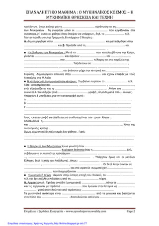 ΕΠΑΝΑΛΗΠΤΙΚΟ ΜΑΘΗΜΑ : Ο ΜΥΚΗΝΑΪΚΟΣ ΚΟΣΜΟΣ – Η
ΜΥΚΗΝΑΪΚΗ ΘΡΗΣΚΕΙΑ ΚΑΙ ΤΕΧΝΗ
Επιμέλεια : Σερδάκη Ευαγγελία – www.synodoiporos.weebly.com Page 2
προϊόντων , όπως επίσης για τη............................................ οργάνωση και τη .........................
των Μυκηναίων . Τη γνώριζαν μόνο οι ........................................... που εργάζονταν στα
ανάκτορα, γι’ αυτό και χάθηκε όταν έπαψαν να υπάρχουν , δηλ. το .......................... π.Χ.
Για την προέλευση της Γραμμικής Β υπάρχουν 2 θεωρίες :
α. Δημιουργήθηκε στην ...................................................................... και μεταφέρθηκε στην
............................................. και β. Προήλθε από τη..................................................... και
.............................................................................................................. .
■ Η εξάπλωση των Μυκηναίων : Μετά το ......................... που καταλαμβάνουν την Κρήτη,
γίνονται ........................................ και ιδρύουν ................................... και ...........................
................................................ στο ...................................... πέλαγος και στα παράλια της
................................................................ . Ταξιδεύουν σε : .............................................. ,
.............................................. , ................................................ , .........................................,
.....................................................και φτάνουν μέχρι την κεντρική και ..............................
Ευρώπη .Δημιουργούν αποικίες στην ........................................ και έχουν επαφές με τους
Χετταίους στη Μ.Ασία
■ Η κατάρρευση των μυκηναϊκών κέντρων : Συμβαίνει περίπου το .............................. π.Χ.
Τότε καταστρέφονται ..................................., .................................... , ..................................,
ενώ εξαφανίζεται και η ...................................................................... .Μόνο τον .................
αιώνα π.Χ. θα υπάρξει ξανά ........................................ γραφή , δηλαδή μετά από ... αιώνες .
Υπάρχουν 3 υποθέσεις για την καταστροφή αυτή :
α. .............................................................................................................................................
β. ............................................................................................................................................
γ ..............................................................................................................................................
................................................................................................................................................
................................................................................................................................................
Ίσως η καταστροφή να οφείλεται σε συνδυασμό και των τριων λόγων ..
Αποτέλεσμα : η ......................................................................................................................
και ............................................................................................................................., λόγω της
οικονομικής κρίσης .
Όμως, ο μυκηναϊκός πολιτισμός δεν χάθηκε . Γιατί;
.....................................................................................................................................................
....................................................................................................................................................
■ Η θρησκεία των Μυκηναίων έγινε γνωστή όταν ..................................................................
................................................ . Κυρίαρχη θεότητα ήταν η............................................., δηλ.
σεβάσμια κα οι πιστοί της πρόσφεραν : .................................. , ..........................................
..., .................................... .. , ....................................... . Υπάρχουν όμως και οι μεγάλοι
Έλληνες θεοί (εκτός του Απόλλωνα) , όπως : ......................... , ........................., ..............
...................... , ................................... , ........................................ . Οι θεοί λατρεύονταν σε
.............................................................. και στο ιερατείο συμμετείχαν ..................................
...................................... που διαχειρίζονταν .......................................................................... .
■ Η μυκηναϊκή τέχνη : άκμασε στην ύστερη εποχή του Χαλκού, το ................... - ................
π.Χ. και έχει πολλές επιδράσεις από τη ..................................... τέχνη .
Α. Αρχιτεκτονική Έχτιζαν ογκώδη ( μνημειακά) .................................πάνω σε ........................
και τις οχύρωναν με τεράστια ............................ που έμειναν στην Ιστορία ως .......................
................ , γιατί αποτελούνταν από τεράστιους ...........................................
Τα μυκηναϊκά ανάκτορα είναι ............................................. από τα μινωικά και βασίζονται
στον τύπο του ................................... . Αποτελούνται από έναν ...........................................
Επιμέλεια επανάληψης: Χρήστος Χαρμπής http://kritiria.blogspot.gr σελ.77
 