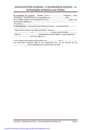 ΕΠΑΝΑΛΗΠΤΙΚΟ ΜΑΘΗΜΑ : Ο ΜΥΚΗΝΑΪΚΟΣ ΚΟΣΜΟΣ – Η
ΜΥΚΗΝΑΪΚΗ ΘΡΗΣΚΕΙΑ ΚΑΙ ΤΕΧΝΗ
Επιμέλεια : Σερδάκη Ευαγγελία – www.synodoiporos.weebly.com Page 4
Β. Ζωγραφική και κεραμική : Μεγάλες είναι οι .............................επιδράσεις στους
Μυκηναίους, όπως βλέπουμε στις τοιχογραφίες των.................................., αλλά
και σε πλήθος αγγείων που διακοσμούνται με τον ............................................. ρυθμό : δηλ.
απεικονίζουν ανθρώπους, ....................................... , ................................. , ...........................
και σκηνές με ........................................ .
Γ. Μεταλλοτεχνία : Δημιουργούν έργα εξαιρετικής τέχνης : → κοσμήματα από ....................
,................................ , ...............................................
→πολυτελή αντικείμενα της καθημερινής ζωής : σκεύη με .....................................................
..........................................ή............................................ σκηνές (χρυσά κύπελλα .....................
), ξίφη και ........................................ διακοσμημένα με όμοια θέματα, οι χρυσές βασιλικές
...................................... από τους τάφους κ.α.
Αυτή η πλούσια και εξαιρετική τέχνη δείχνει τον .......................... και τη .................................
των Μυκηναίων ηγεμόνων αλλά και την επικοινωνία τους με την Ανατολή και την
................................ για να προμηθεύονται τα πολύτιμα αυτά υλικά .
Επιμέλεια επανάληψης: Χρήστος Χαρμπής http://kritiria.blogspot.gr σελ.79
 