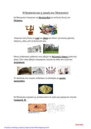 Η θρησκεία και η γραφή των Μυκηναίων
Οι Μυκηναίοι λάτερευαν τη Μεγάλη Θεά και πολλούς θεούς του
Ολύμπου.
Λάτρευαν τους θεούς σε ιερά και δάση και έδιναν για αυτούς φρούτα,
σπόρους, γάλα, μέλι ή σκότωναν ζώα.
Όσους ανθρώπους πέθαιναν τους έβαζαν σε θολωτούς τάφους μέσα στο
χώμα. Στον τάφο έβαζαν κοσμήματα, αγγεία και όπλα που λέγονταν
κτερίσματα.
Το πρόσωπο των νεκρών ανθρώπων το σκέπαζαν με χρυσές
προσωπίδες.
Οι Μυκηναίοι έγραφαν με ξυλάκια πάνω σε πηλό μια γραφή που λέγεται
Γραμμική ΄Β.
eva-edu
Επιμέλεια επανάληψης: Χρήστος Χαρμπής http://kritiria.blogspot.gr σελ.8
 