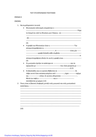 ΤΕΣΤ ΣΤΟ ΜΥΚΗΝΑΙΚΟ ΠΟΛΙΤΙΣΜΟ
ΟΜΑΔΑ Α
ΟΝΟΜΑ:
1. Να συμπληρώσετε τα κενά:
• Μυκηναικός πολιτισμός ονομάστηκε ο -------------------------------------------------
-----------------------------------------------------------------------------------------------Πήρε
το όνομά του από τις Μυκήνες για 2 λόγους : α)--------------------------------------
-----------------------------------------------------------------------------------------------------
--β)-------------------------------------------------------------------------------------------------
-----------------------------------------------------------------------------------------------------
(3)
• Η γραφή των Μυκηναίων ήταν η ---------------------------------------------Την
αποκρυπτογράφησαν οι --------------------------------------------------------------------
----------------------------------------------------. Η -------------------------είναι μία -------
----------------------γραφή δηλαδή κάθε σύμβολο ---------------------------------------
---------------------------------------------------------------------------------------------------Η
αποκρυπτογράφηση έδειξε ότι αυτή η γραφή είναι----------------------------------
(3)
• Οι μυκηναίοι έχτιζαν τα ανάκτορα σε --------------------------------και τα
οχύρωναν με ---------------------------------------------που ήταν χτισμένα με --------
---------------------------------------------------------------------------------(1,5)
• Οι βασιλιάδες και οι ευγενείς θάβονταν σε -------------------------------- Οι
τάφοι αυτοί ήταν κατασκευασμένοι από ---------------, είχαν -------------σχήμα
και --------------------στέγη. Σε αυτούς οδηγούσαν ------------------------------.
Μετά την ταφή ο ---------------------------και ο-------------------------------
σκεπάζονταν με χώμα.( 2,5)
2. Ποιες είναι οι βασικές διαφορές μεταξύ ενός μινωικού και ενός μυκηναϊκού
ανακτόρου;------------------------------------------------------------------------------------------------
----------------------------------------------------------------------------------------------------------------
----------------------------------------------------------------------------------------------------------------
----------------------------------------------------------------------------------------------------------------
----------------------------------------------------------------------------------------------------------------
----------------------------------------------------------------------------------------------------------------
----------------------------------------------------------------------------------------------------------------
----------------------------------------------------------------------------------------------------------------
-------------------------------------------------------------------------------------------------------------
(10)
Επιμέλεια επανάληψης: Χρήστος Χαρμπής http://kritiria.blogspot.gr σελ.80
 