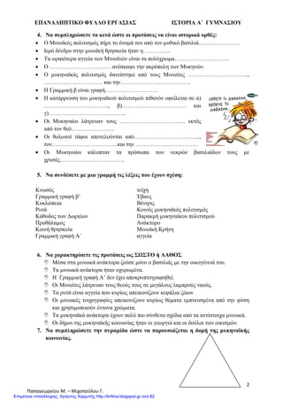 ΕΠΑΝΑΛΗΠΤΙΚΟ ΦΥΛΛΟ ΕΡΓΑΣΙΑΣ ΙΣΤΟΡΙΑ Α΄ ΓΥΜΝΑΣΙΟΥ
2
Παπαγεωργίου Μ. – Μιχοπούλου Γ.
4. Να συμπληρώσετε τα κενά ώστε οι προτάσεις να είναι ιστορικά ορθές:
Ο Μινωϊκός πολιτισμός πήρε το όνομά του από τον μυθικό βασιλιά………………….
Ιερό δένδρο στην μινωϊκή θρησκεία ήταν η …………..
Τα ωραιότερα αγγεία των Μινωϊτών είναι τα πολύχρωμα………………………..
Ο ……………………………ανέσκαψε την ακρόπολη των Μυκηνών.
Ο μυκηναϊκός πολιτισμός δανείστηκε από τους Μινωίτες …………………………..,
…………………………. και την……………………………….
Η Γραμμική β είναι γραφή……………………….
Η κατάρρευση του μυκηναϊκού πολιτισμού πιθανόν οφείλεται σε α)
……………………………., β)……………………………. και
γ)…………………………………..
Οι Μυκηναίοι λάτρευαν τους …………………………….. εκτός
από τον θεό…………………..
Οι θολωτοί τάφοι αποτελούνται από……………………………..,
τον……………………………..και την ……………………………
Οι Μυκηναίοι κάλυπταν τα πρόσωπα των νεκρών βασιλιάδων τους με
χρυσές…………………………….
5. Να συνδέσετε με μια γραμμή τις λέξεις που έχουν σχέση:
Κνωσός
Γραμμική γραφή β’
Κυκλώπεια
Ρυτά
Κάθοδος των Δωριέων
Προθάλαμος
Κοινή θρησκεία
Γραμμική γραφή Α΄
τείχη
Έβανς
Βέντρις
Κοινός μυκηναϊκός πολιτισμός
Παρακμή μυκηναίκου πολιτισμού
Ανάκτορο
Μινωϊκή Κρήτη
αγγεία
6. Να χαρακτηρίσετε τις προτάσεις ως ΣΩΣΤΟ ή ΛΑΘΟΣ
 Μέσα στα μινωικά ανάκτορα ζούσε μόνο ο βασιλιάς με την οικογένειά του.
 Τα μινωικά ανάκτορα ήταν οχυρωμένα.
 Η Γραμμική γραφή Α’ δεν έχει αποκρυπτογραφηθεί.
 Οι Μινωίτες λάτρευαν τους θεούς τους σε μεγάλους λαμπρούς ναούς.
 Τα ρυτά είναι αγγεία που κυρίως απεικονίζουν κεφάλια ζώων
 Οι μινωικές τοιχογραφίες απεικονίζουν κυρίως θέματα εμπνευσμένα από την φύση
και χρησιμοποιούν έντονα χρώματα.
 Τα μυκηναϊκά ανάκτορα έχουν πολύ πιο σύνθετα σχέδια από τα αντίστοιχα μινωικά.
 Οι δήμοι της μυκηναϊκής κοινωνίας ήταν οι γεωργοί και οι δούλοι των οικισμών.
7. Να συμπληρώσετε την πυραμίδα ώστε να παρουσιάζεται η δομή της μυκηναϊκής
κοινωνίας.
Επιμέλεια επανάληψης: Χρήστος Χαρμπής http://kritiria.blogspot.gr σελ.82
 