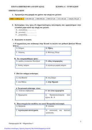 ΕΠΑΝΑΛΗΠΤΙΚΟ ΦΥΛΛΟ ΕΡΓΑΣΙΑΣ ΙΣΤΟΡΙΑ Α΄ ΓΥΜΝΑΣΙΟΥ
1
Παπαγεωργίου Μ. – Μιχοπούλου Γ.
ΕΠΟΧΗ ΧΑΛΚΟΥ
1. Χρωματίζω στη γραμμή του χρόνου την εποχή του χαλκού:
3000 – 1100 π. Χ. 1100-800 πΧ 800-500 πΧ 500-323 πΧ 323-146 πΧ 146πΧ-330 μΧ
2. Καταγράφω τους τρεις (3) σημαντικότερους πολιτισμούς που εμφανίστηκαν στον
ελλαδικό χώρο κατά την εποχή του χαλκού.
Α…κυκλαδικός……….…..
Β…μινωϊκός………………
Γ…μυκηναϊκός…………….
3. Κυκλώστε το σωστό:
Α Ο αρχαιολόγος που ανάσκαψε στην Κνωσό το παλάτι του μυθικού βασιλιά Μίνωα
ήταν ο:
Α. Σλήμαν Β. Έβανς
Γ. Λέψιους Δ. Φλίντερς Πέτρι
Β. Τα «ταυροκαθάψια» ήταν:
Α. ομάδες γυναικείων θεοτήτων Β. είδος ταυρομαχίας
Γ. θυσίες ταύρων Δ. αγγεία με μορφή ταύρου
Γ .Πού δεν υπάρχει ανάκτορο;
Α. στη Φαιστό Β. στη Ζάκρο
Γ. στα Μάλια Δ. στην Πραισό
Δ. Τα μινωικά ανάκτορα είναι:
Α. Λιτά και επιβλητικά Β. Δεν είναι οχυρωμένα
Γ. Οχυρωμένα Δ. Προσανατολισμένα στον
άξονα Β - Α
Ε. Ποιο στοιχείο δεν συνθέτει τον κοινό Μυκηναϊκό πολιτισμό;
Α. θρησκεία Β. γλώσσα
Γ. τεχνολογικά επιτεύγματα Δ. κοινωνική και πολιτική
οργάνωση
Επιμέλεια επανάληψης: Χρήστος Χαρμπής http://kritiria.blogspot.gr σελ.83
 