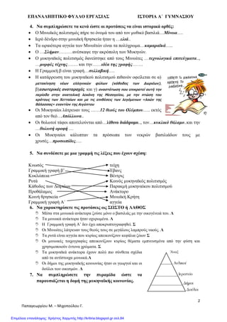 ΕΠΑΝΑΛΗΠΤΙΚΟ ΦΥΛΛΟ ΕΡΓΑΣΙΑΣ ΙΣΤΟΡΙΑ Α΄ ΓΥΜΝΑΣΙΟΥ
2
Παπαγεωργίου Μ. – Μιχοπούλου Γ.
4. Να συμπληρώσετε τα κενά ώστε οι προτάσεις να είναι ιστορικά ορθές:
Ο Μινωϊκός πολιτισμός πήρε το όνομά του από τον μυθικό βασιλιά…Μίνωα….
Ιερό δένδρο στην μινωϊκή θρησκεία ήταν η …ελιά..
Τα ωραιότερα αγγεία των Μινωϊτών είναι τα πολύχρωμα…καμαραϊκά…..
Ο …Σλήμαν………ανέσκαψε την ακρόπολη των Μυκηνών.
Ο μυκηναϊκός πολιτισμός δανείστηκε από τους Μινωίτες …τεχνολογικά επιτεύγματα..,
…μορφές τέχνης……. και την……ιδέα της γραφής…….
Η Γραμμική β είναι γραφή…συλλαβική….
Η κατάρρευση του μυκηναϊκού πολιτισμού πιθανόν οφείλεται σε α)
μετακίνηση νέων ελληνικών φύλων (κάθοδος των Δωριέων),
β)εσωτερικές αναταραχές. και γ) αναστάτωση που επικρατεί αυτή την
περίοδο στην ανατολική λεκάνη της Μεσογείου, με την πτώση του
κράτους των Χετταίων και με τις επιθέσεις των λεγόμενων «λαών της
θάλασσας» εναντίον της Αιγύπτου
Οι Μυκηναίοι λάτρευαν τους ……12 θεούς του Ολύμπου….. εκτός
από τον θεό…Απόλλωνα..
Οι θολωτοί τάφοι αποτελούνται από…λίθινο διάδρομο.., τον…κυκλικό θάλαμο..και την
…θολωτή οροφή …
Οι Μυκηναίοι κάλυπταν τα πρόσωπα των νεκρών βασιλιάδων τους με
χρυσές…προσωπίδες….
5. Να συνδέσετε με μια γραμμή τις λέξεις που έχουν σχέση:
Κνωσός
Γραμμική γραφή β’
Κυκλώπεια
Ρυτά
Κάθοδος των Δωριέων
Προθάλαμος
Κοινή θρησκεία
Γραμμική γραφή Α΄
τείχη
Έβανς
Βέντρις
Κοινός μυκηναϊκός πολιτισμός
Παρακμή μυκηναίκου πολιτισμού
Ανάκτορο
Μινωϊκή Κρήτη
αγγεία
6. Να χαρακτηρίσετε τις προτάσεις ως ΣΩΣΤΟ ή ΛΑΘΟΣ
 Μέσα στα μινωικά ανάκτορα ζούσε μόνο ο βασιλιάς με την οικογένειά του. Λ
 Τα μινωικά ανάκτορα ήταν οχυρωμένα. Λ
 Η Γραμμική γραφή Α’ δεν έχει αποκρυπτογραφηθεί. Σ
 Οι Μινωίτες λάτρευαν τους θεούς τους σε μεγάλους λαμπρούς ναούς. Λ
 Τα ρυτά είναι αγγεία που κυρίως απεικονίζουν κεφάλια ζώων Σ
 Οι μινωικές τοιχογραφίες απεικονίζουν κυρίως θέματα εμπνευσμένα από την φύση και
χρησιμοποιούν έντονα χρώματα. Σ
 Τα μυκηναϊκά ανάκτορα έχουν πολύ πιο σύνθετα σχέδια
από τα αντίστοιχα μινωικά.Λ
 Οι δήμοι της μυκηναϊκής κοινωνίας ήταν οι γεωργοί και οι
δούλοι των οικισμών. Λ
7. Να συμπληρώσετε την πυραμίδα ώστε να
παρουσιάζεται η δομή της μυκηναϊκής κοινωνίας.
Επιμέλεια επανάληψης: Χρήστος Χαρμπής http://kritiria.blogspot.gr σελ.84
 