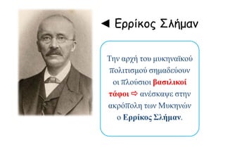 ◄ Ερρίκος Σλήμαν
Την αρχή του μυκηναϊκού
πολιτισμού σημαδεύουν
οι πλούσιοι βασιλικοί
τάφοι  ανέσκαψε στην
ακρόπολη των Μυκηνών
ο Ερρίκος Σλήμαν.
 