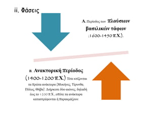 Α.Περίοδος των πλούσιων
βασιλικών τάφων
(1600-1450 π.Χ.).
Β. Ανακτορική περίοδος
(1400-1200 π.Χ.) Τότε κτίζονται
τα πρώτα ανάκτορα (Μυκήνες, Τίρυνθα,
Πύλος, Θήβα). Διήρκεσε δύο αιώνες, δηλαδή
έως το 1200 π.Χ., οπότε τα ανάκτορα
καταστρέφονται ή παρακμάζουν.
ii. Φάσεις
 